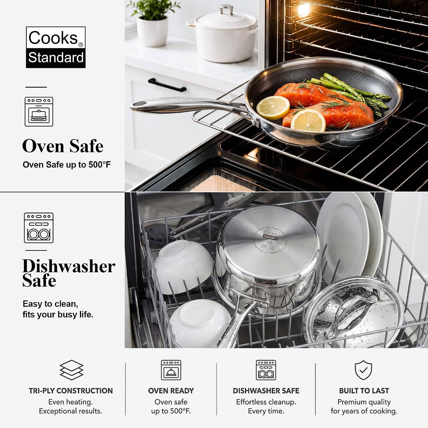 Cooks Standard

Oven Safe
Oven Safe up to 500°F

Dishwasher Safe
Easy to clean, fits your busy life.

TRI-Ply CONSTRUCTION
Even heating. Exceptional results.

OVEN READY
Oven safe up to 500°F

DISHWASHER SAFE
Effortless cleanup. Every time.

BUILT TO LAST
Premium quality for years of cooking.