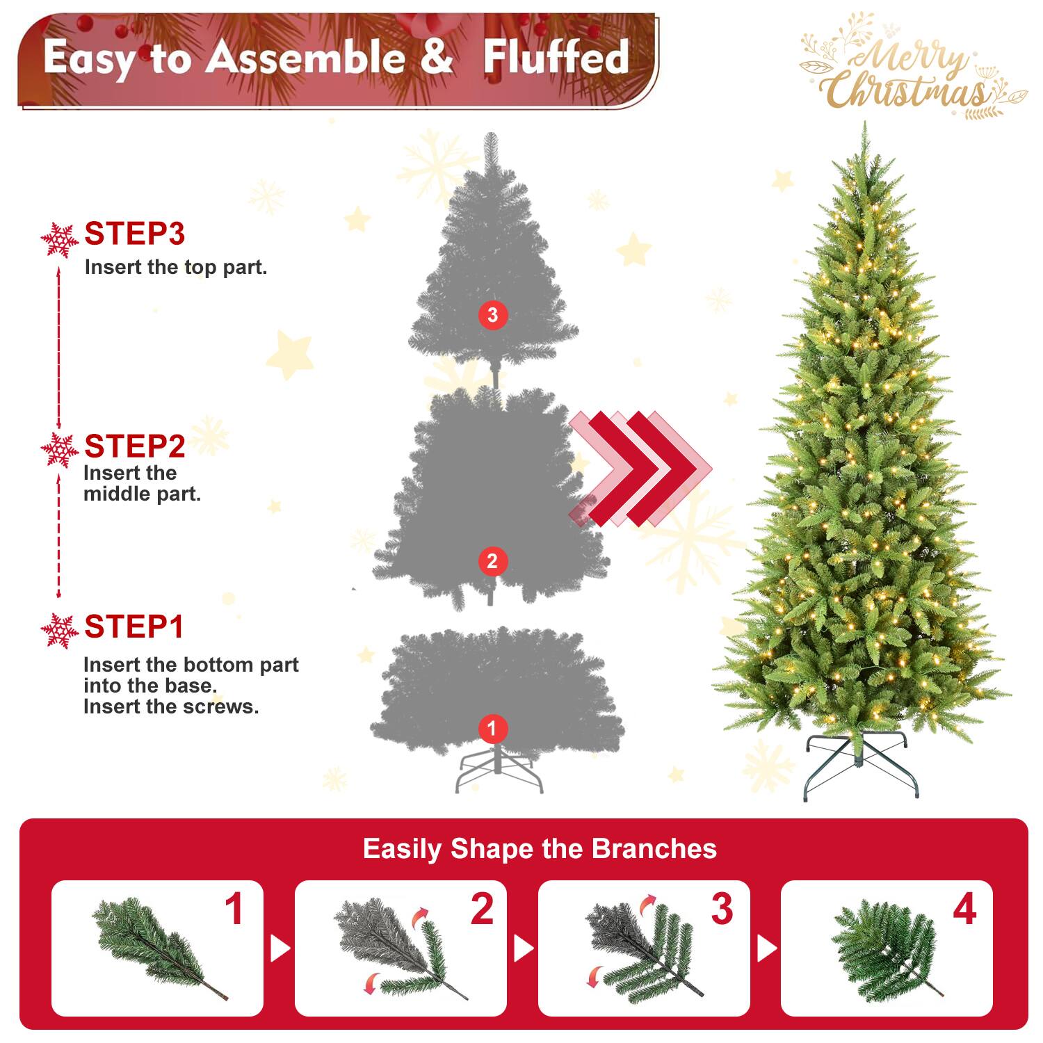 Easy to Assemble & Fluffed  
Merry Christmas  

STEP3  
Insert the top part.  

STEP2  
Insert the middle part.  

STEP1  
Insert the bottom part into the base.  
Insert the screws.  

Easily Shape the Branches  
1  
2  
3  
4
