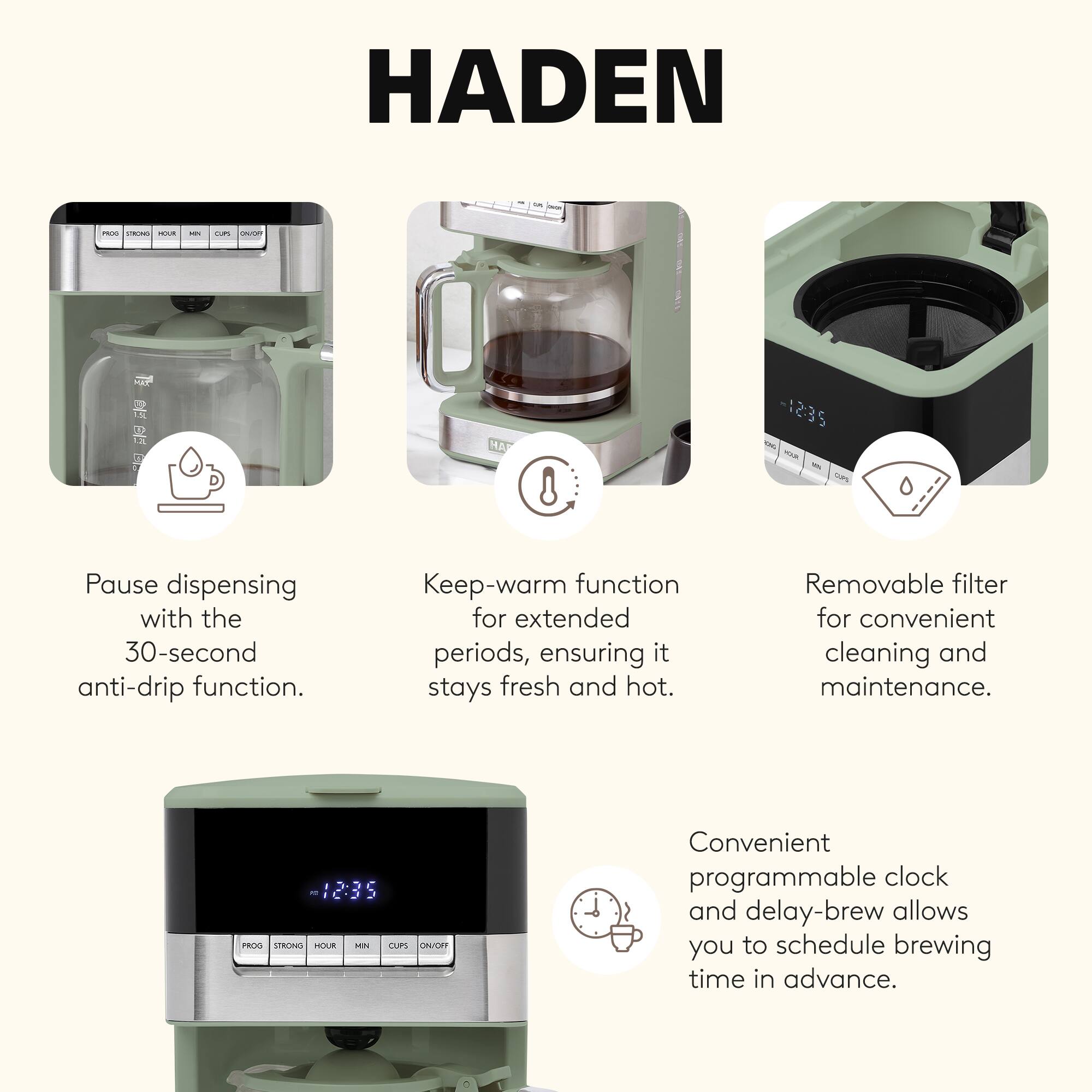 HADEN

- Pause dispensing with the 30-second anti-drip function.
- Keep-warm function for extended periods, ensuring it stays fresh and hot.
- Removable filter for convenient cleaning and maintenance.
- Convenient programmable clock and delay-brew allows you to schedule brewing time in advance.