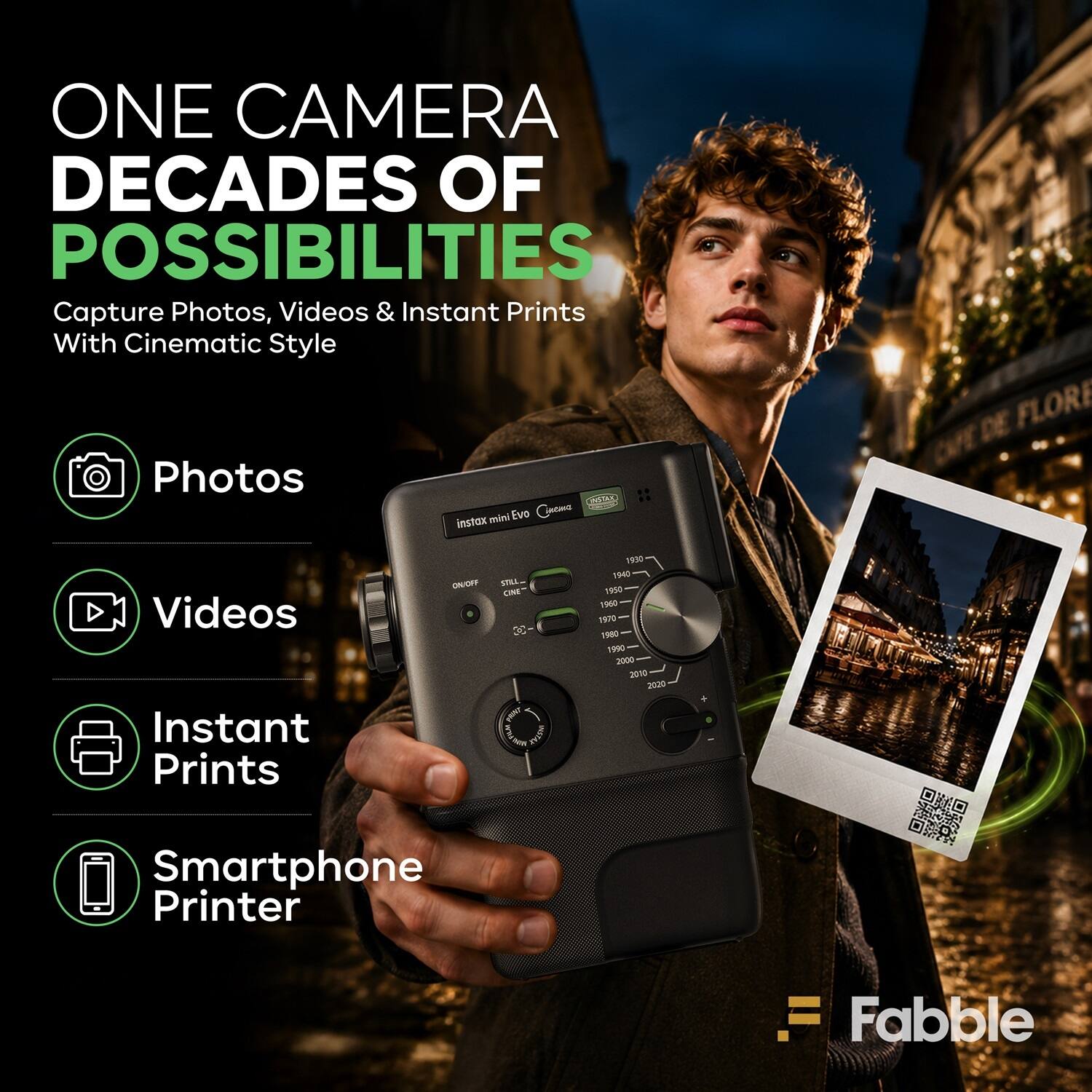ONE CAMERA  
DECADES OF POSSIBILITIES  
Capture Photos, Videos & Instant Prints With Cinematic Style  

Photos  
Videos  
Instant Prints  
Smartphone Printer  

instax mini Evo  
Cinematic  

FLORE  

1900  
1950  
1980  
1990  
2000  
2010  
2020  

Fabble