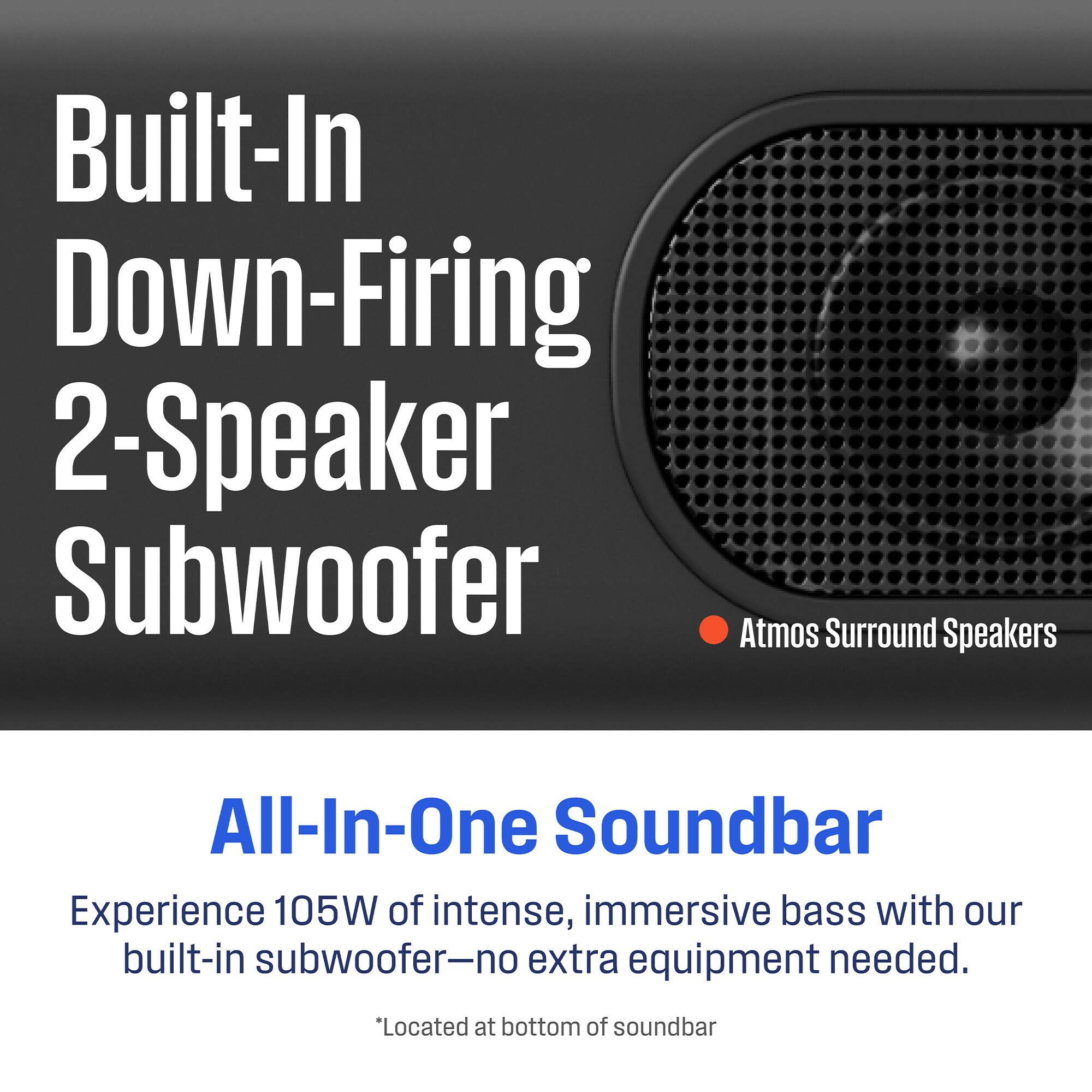 Built-In Down-Firing 2-Speaker Subwoofer  
Atmos Surround Speakers  

All-In-One Soundbar  
Experience 105W of intense, immersive bass with our built-in subwoofer—no extra equipment needed.  
*Located at bottom of soundbar