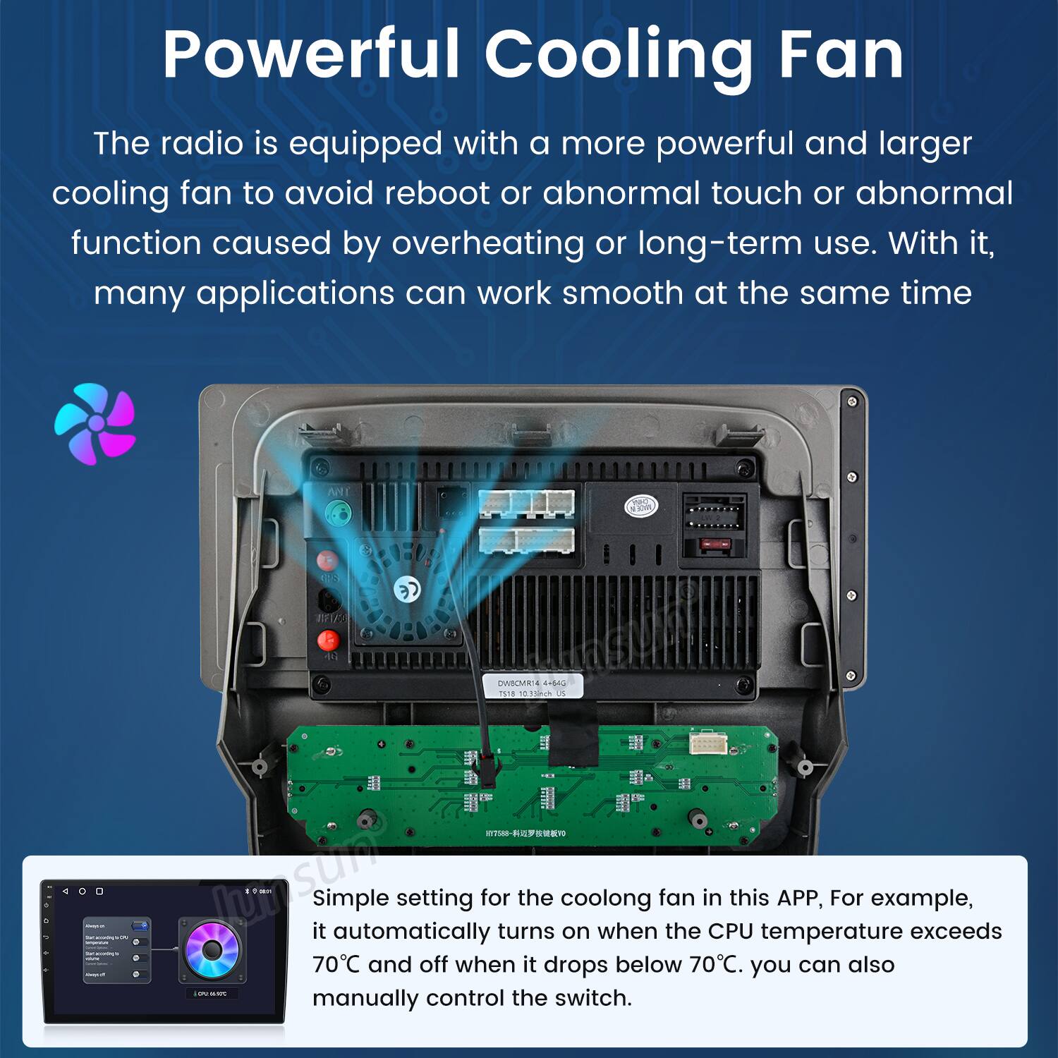 Powerful Cooling Fan

The radio is equipped with a more powerful and larger cooling fan to avoid reboot or abnormal touch or abnormal function caused by overheating or long-term use. With it, many applications can work smooth at the same time.

Simple setting for the cooling fan in this APP, For example, it automatically turns on when the CPU temperature exceeds 70°C and off when it drops below 70°C. You can also manually control the switch.