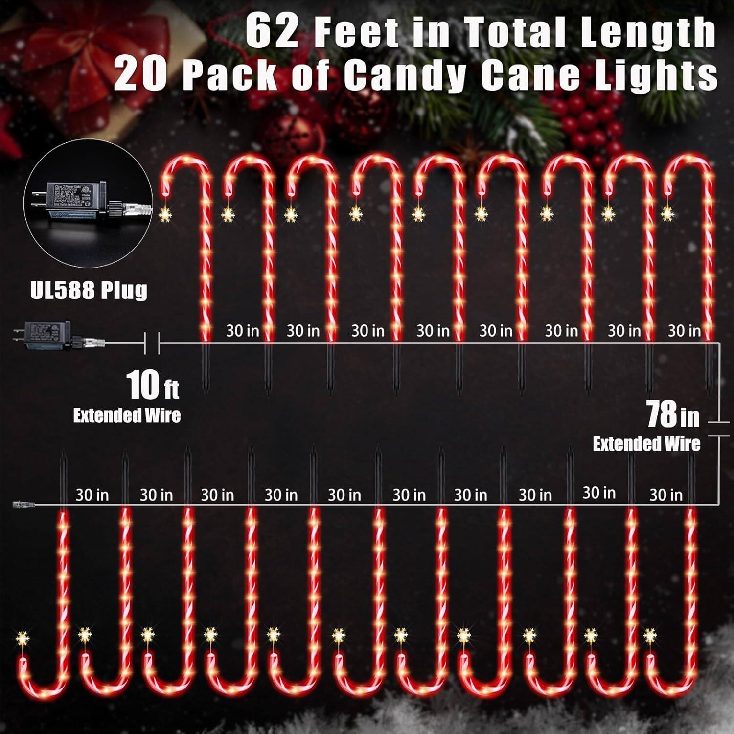 62 Feet in Total Length  
20 Pack of Candy Cane Lights  

UL588 Plug  

10 ft Extended Wire  

78 in Extended Wire  

30 in  
30 in  
30 in  
30 in  
30 in  
30 in  
30 in  
30 in  
30 in  
30 in  
30 in  
30 in  
30 in  
30 in  
30 in  
30 in  
30 in  
30 in  
30 in  
30 in  
30 in  
30 in  
30 in  
30 in  
30 in  
30 in  
30 in  
30 in  
30 in  
30 in  
30 in  
30 in  
30 in  
30 in  
30 in  
30 in  
30 in  
30 in  
30 in  
30 in  
30 in  
30 in  
30 in  
30 in  
30 in  
30 in  
30 in  
30 in  
30 in  
30 in  
30 in  
30 in  
30 in  
30 in  
30 in  
30