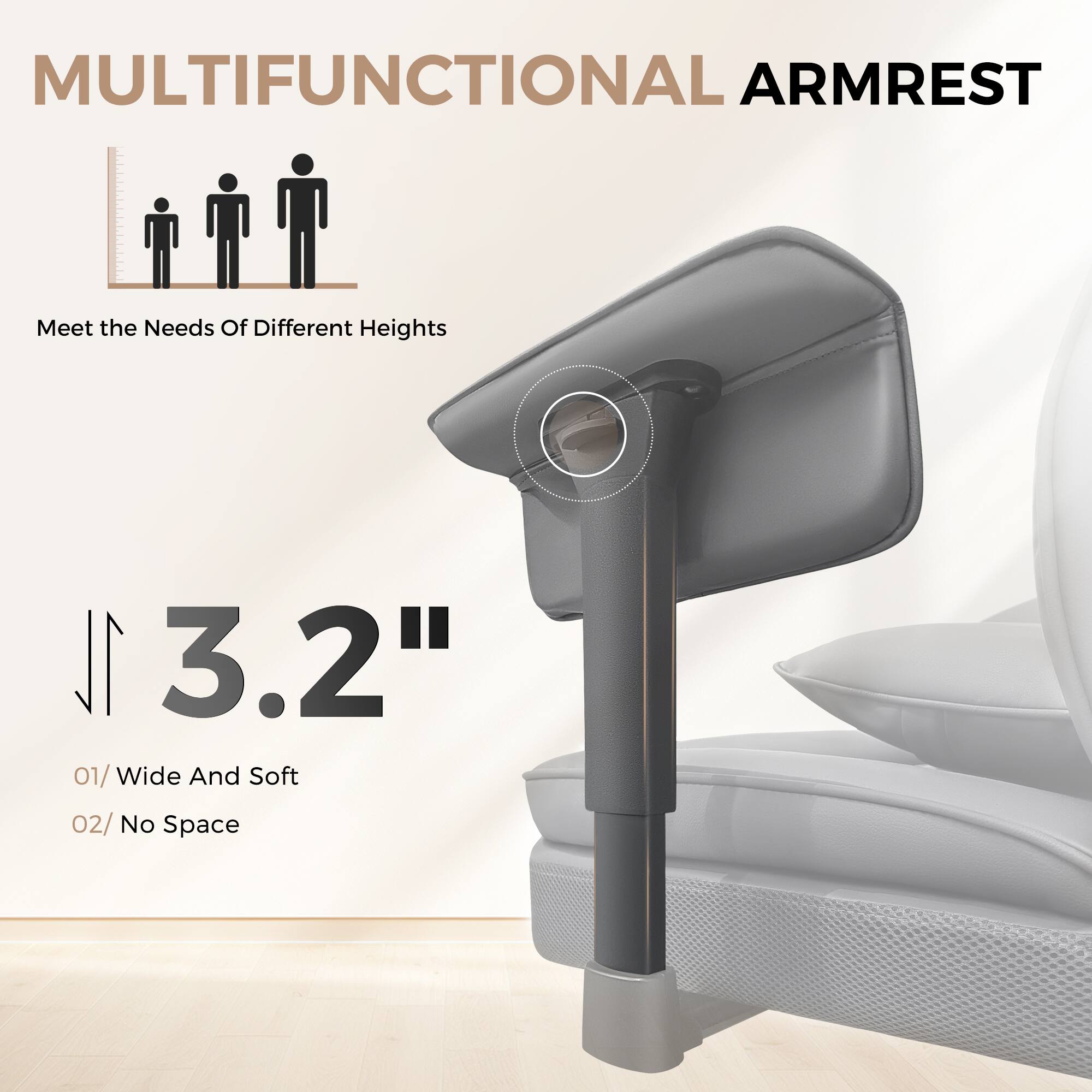 MULTIFUNCTIONAL ARMREST
Meet the Needs Of Different Heights
3.2"
01/ Wide And Soft
02/ No Space