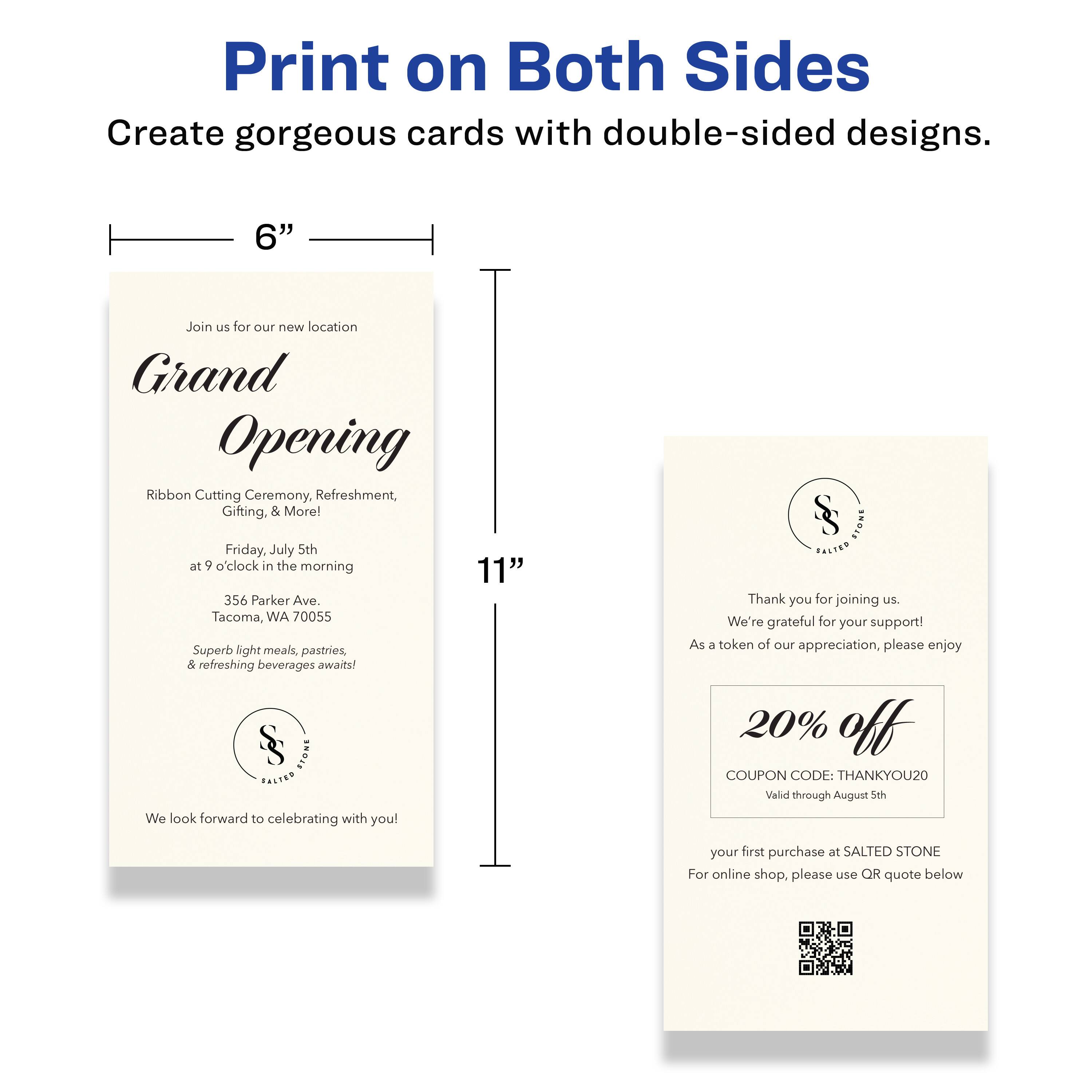 Print on Both Sides  
Create gorgeous cards with double-sided designs.

---

Join us for our new location  
**Grand Opening**  
Ribbon Cutting Ceremony, Refreshment, Gifting, & More!  
Friday, July 5th at 9 o'clock in the morning  
356 Parker Ave. Tacoma, WA 70055  
Superb light meals, pastries, & refreshing beverages await!  
We look forward to celebrating with you!

---

Thank you for joining us.  
We're grateful for your support!  
As a token of our appreciation, please enjoy  
**20% off**  
COUPON CODE: THANKYOU20  
Valid through August 5th  
your first purchase at SALTED STONE  
For online shop, please use QR quote below