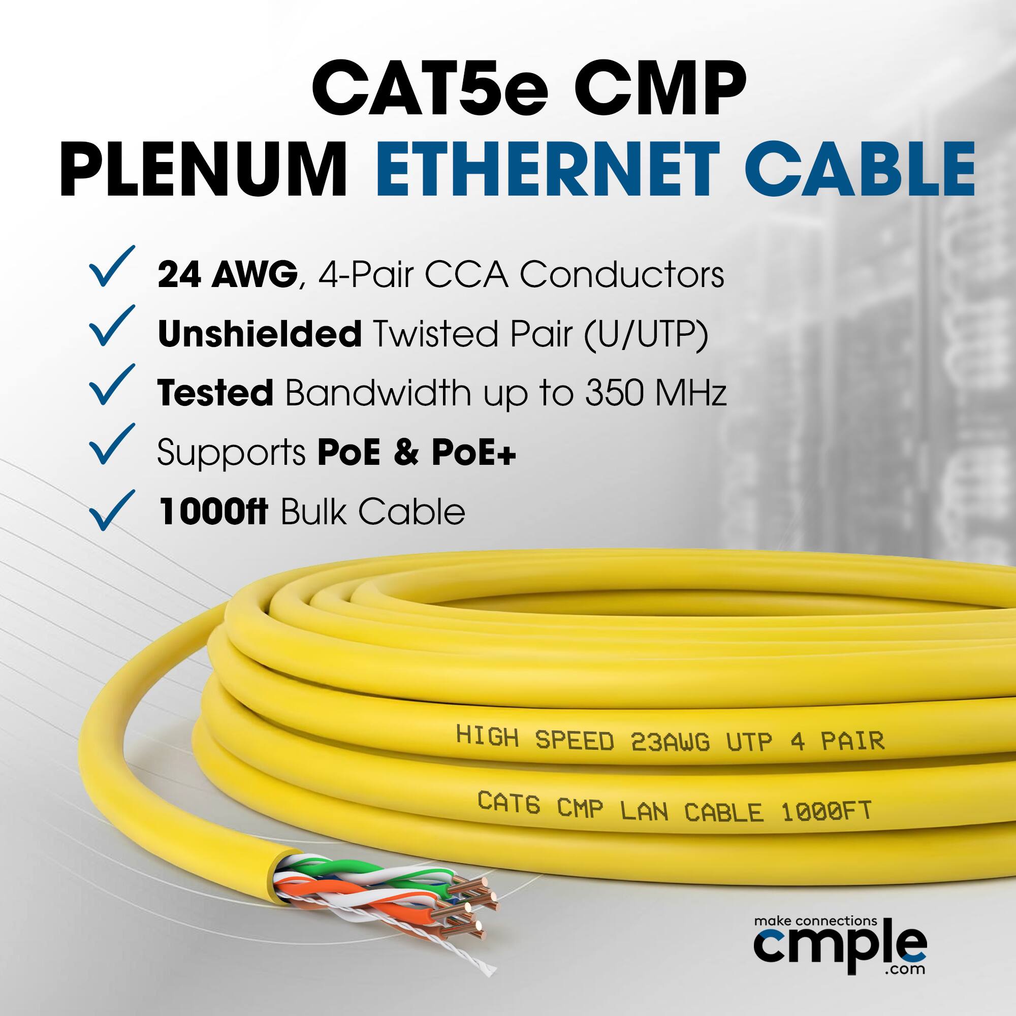 CAT5e CMP PLENUM ETHERNET CABLE  
24 AWG, 4-Pair CCA Conductors  
Unshielded Twisted Pair (U/UTP)  
Tested Bandwidth up to 350 MHz  
Supports PoE & PoE+  
1000ft Bulk Cable  

HIGH SPEED 23AWG UTP 4 PAIR  
CAT6 CMP LAN CABLE 1000FT  

make connections cmple.com