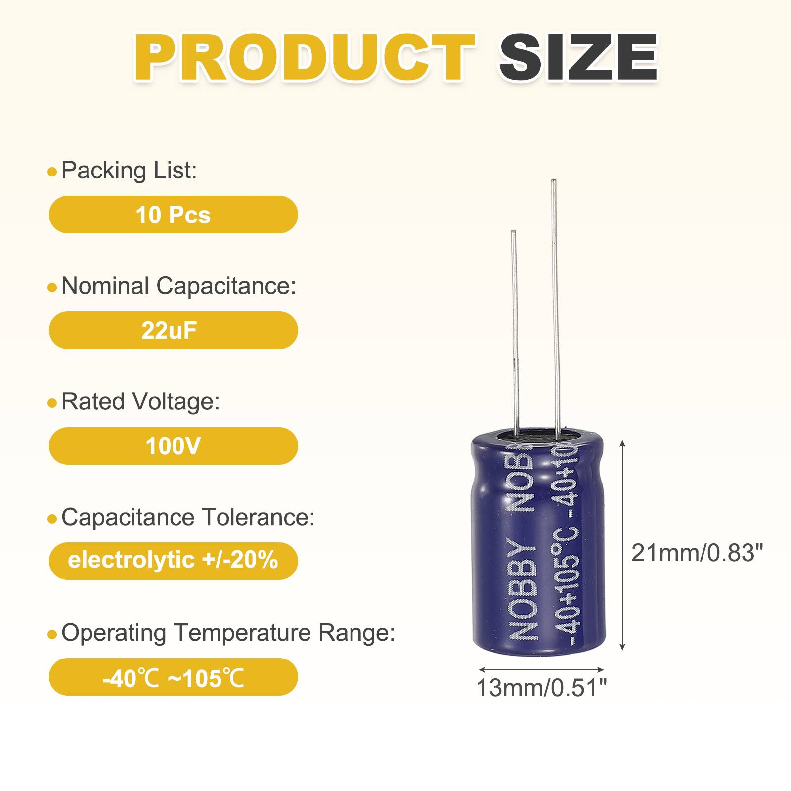 PRODUCT SIZE

- Packing List: 10 Pcs
- Nominal Capacitance: 22uF
- Rated Voltage: 100V
- Capacitance Tolerance: electrolytic +/-20%
- Operating Temperature Range: -40°C ~ 105°C

NOB -40+10
21mm/0.83"

NOBBY -40+105C
13mm/0.51"