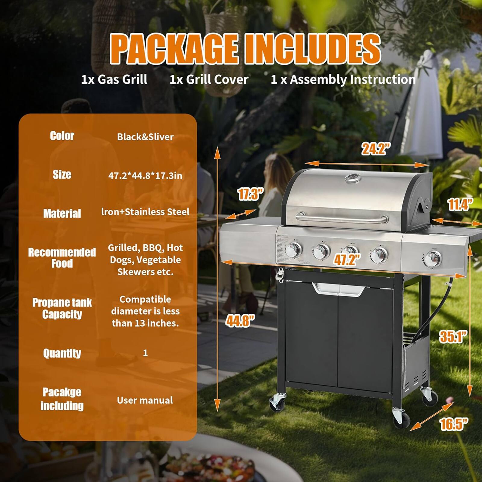 PACKAGE INCLUDES  
1x Gas Grill  
1x Grill Cover  
1x Assembly Instruction  

Color: Black&Silver  
Size: 47.2" x 44.8" x 17.3"  
Material: Iron+Stainless Steel  

Recommended Food: Grilled, BBQ, Hot Dogs, Vegetable Skewers etc.  

Propane tank Capacity: Compatible diameter is less than 13 inches.  

Quantity: 1  

Package including: User manual