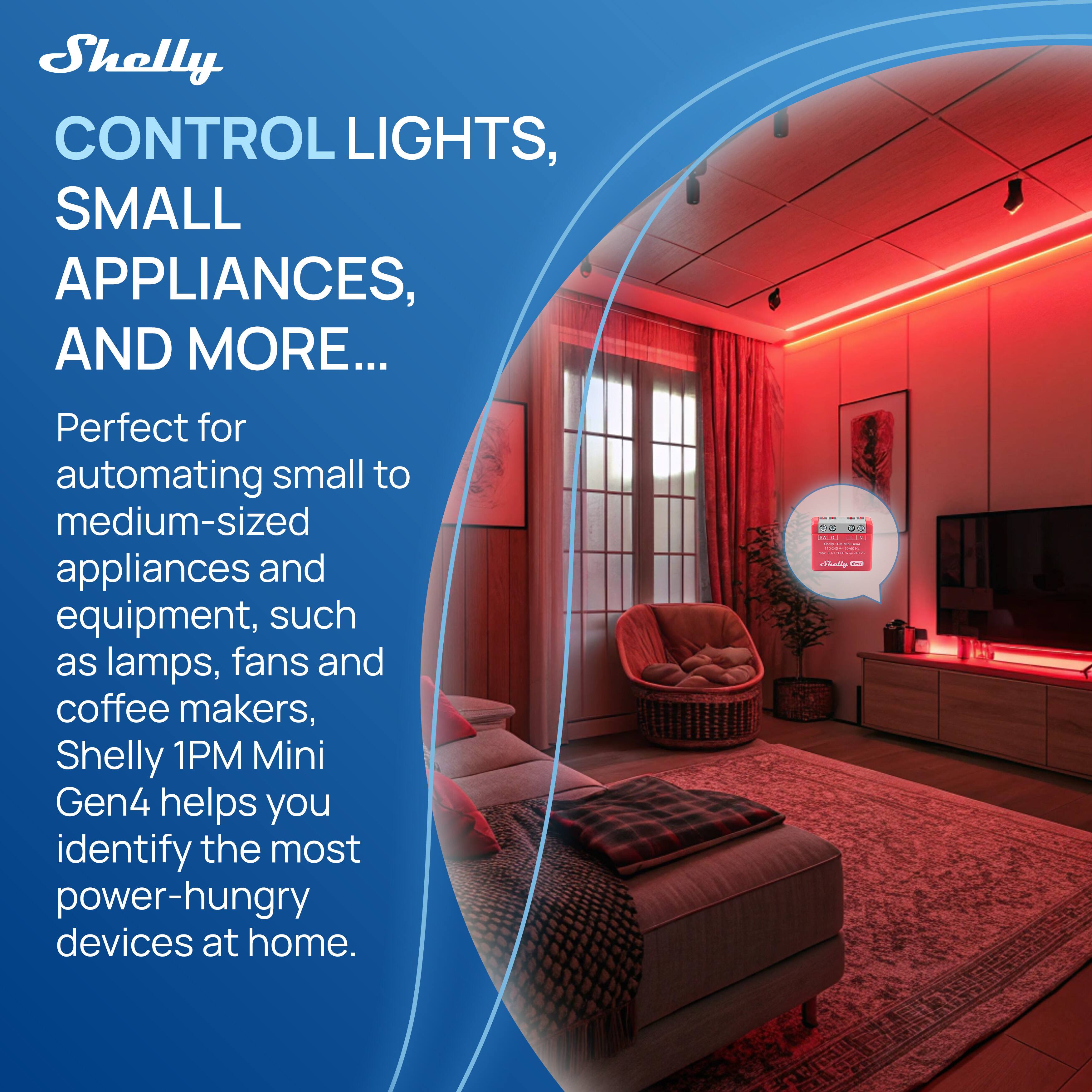 Shelly  
CONTROL LIGHTS, SMALL APPLIANCES, AND MORE...  

Perfect for automating small to medium-sized appliances and equipment, such as lamps, fans, and coffee makers, Shelly 1PM Mini Gen4 helps you identify the most power-hungry devices at home.