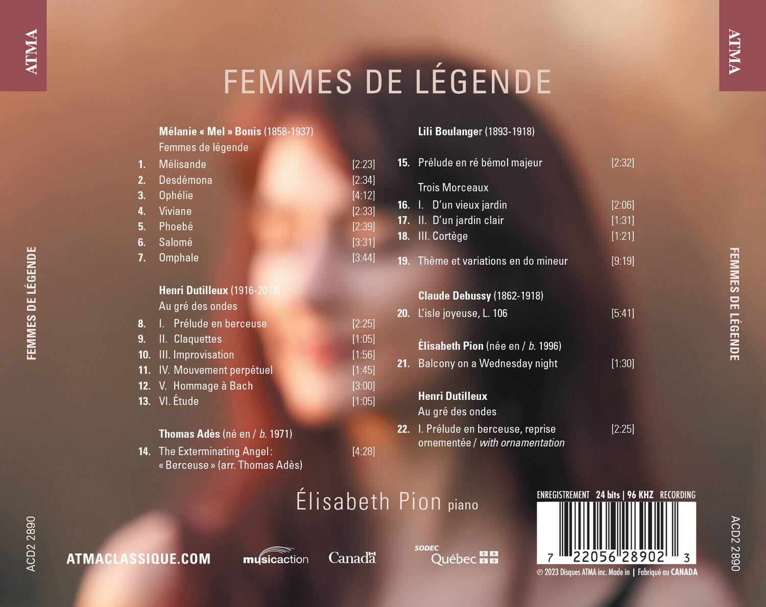 ATMA FEMMES DE LÉGENDE  
ATMA  
Mélisande (1858-1937)  
Lili Boulanger (1893-1918)  
Femmes de légende  
1. Mélisande [2:23]  
2. Desdémone [2:34]  
3. Ophélie [4:12]  
4. Viviane [2:33]  
5. Phoébé [3:39]  
6. Salomé [3:31]  
7. Omphale [3:44]  
8. I. Prélude en berceuse [2:25]  
9. II. Claquettes [1:05]  
10. III. Improvisation [1:56]  
11. IV. Mouvement perpétuel [1:45]  
12. V. Hommage à Bach [3:00]  
13. VI. Étude [1:05]  
14. The Exterminating Angel: "Berceuse" (arr. Thomas Ad