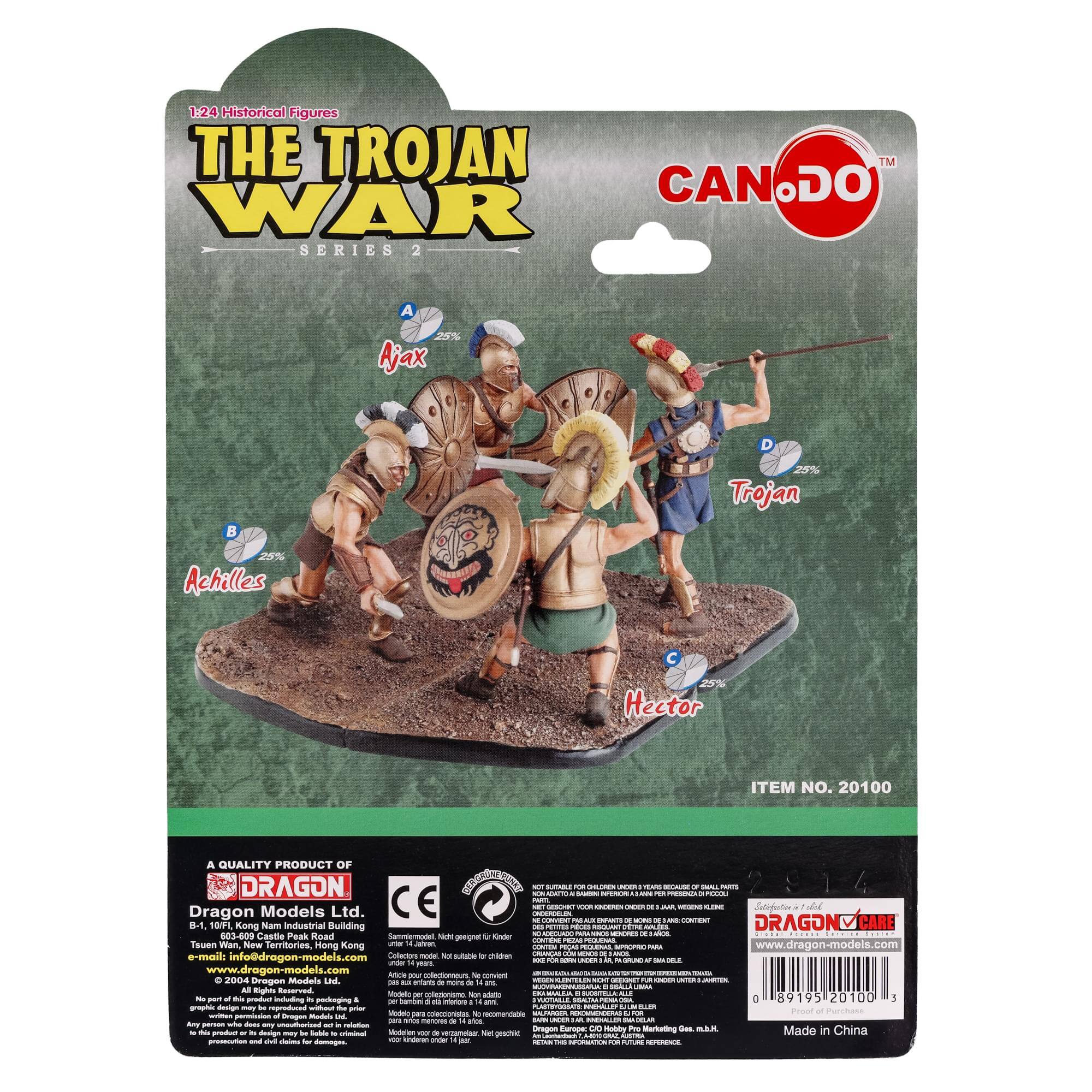 1:24 Historical Figures  
THE TROJAN WAR SERIES 2  

A. Ajax 25%  
B. Achilles 25%  
C. Hector 25%  
D. Trojan 25%  

ITEM NO. 20100  

A QUALITY PRODUCT OF  
DRAGON Models Ltd.  
B1-10F, Kam Nam Industrial Building  
Tsz Wan, New Territories, Hong Kong  
e-mail: info@dragon-models.com  
www.dragon-models.com  

CE  
Made in China  

DRAGON CARE  
www.dragon-models.com  

© 2004 Dragon Models Ltd.  
All rights reserved.