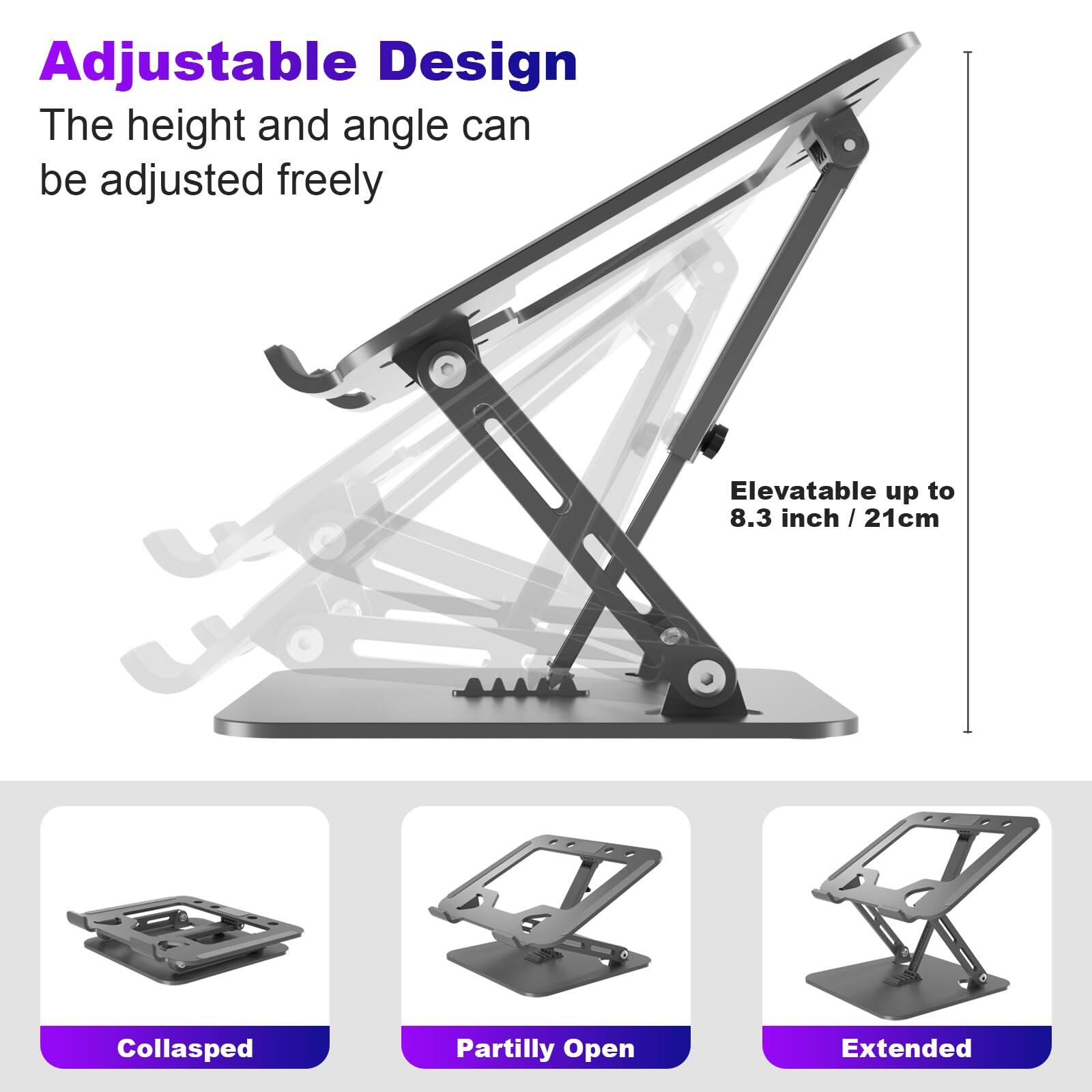 Adjustable Design  
The height and angle can be adjusted freely  

Elevatable up to 8.3 inch / 21cm  

Collapsed  
Partly Open  
Extended