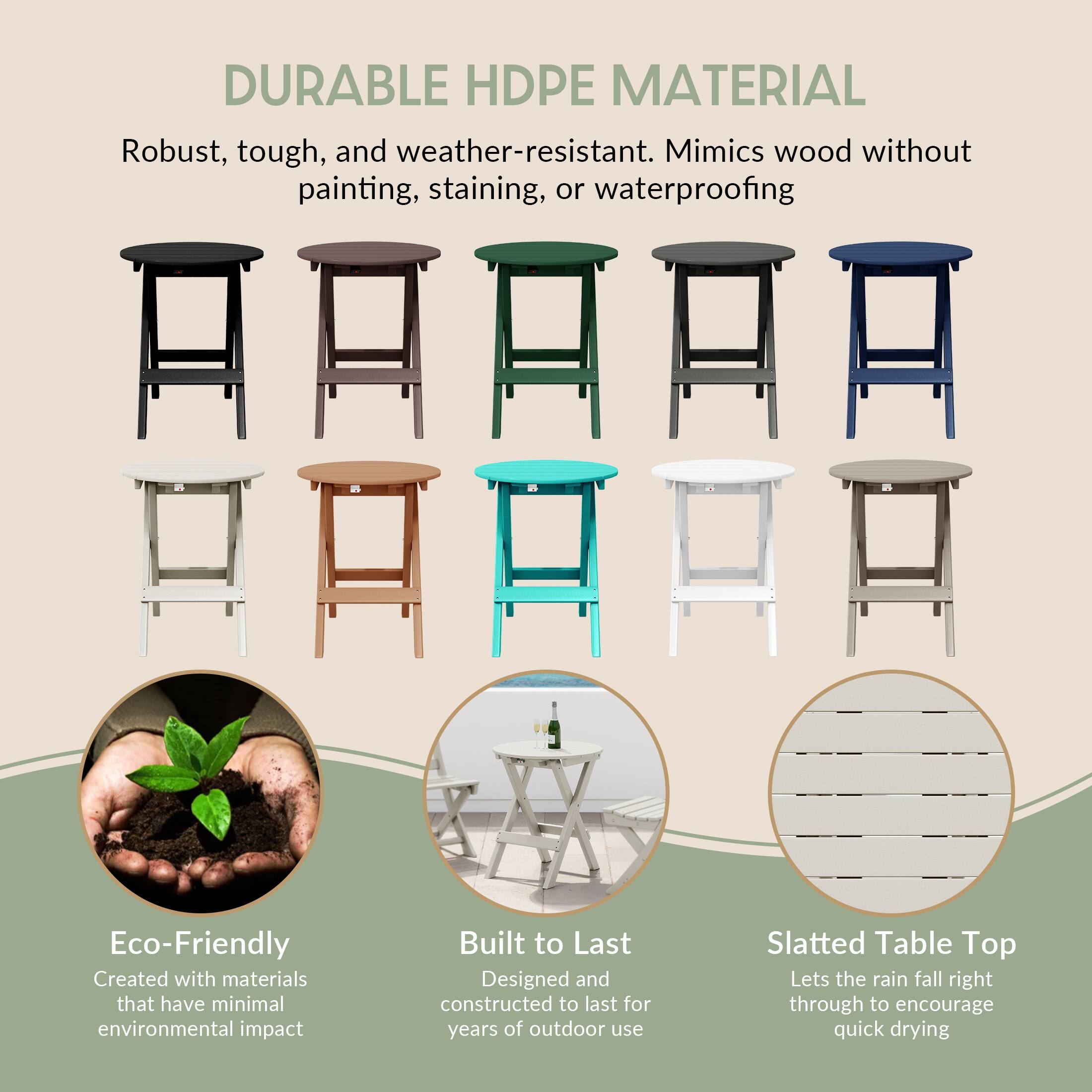 DURABLE HDPE MATERIAL

Robust, tough, and weather-resistant. Mimics wood without painting, staining, or waterproofing

Eco-Friendly
Created with materials that have minimal environmental impact

Built to Last
Designed and constructed to last for years of outdoor use

Slatted Table Top
Lets the rain fall right through to encourage quick drying