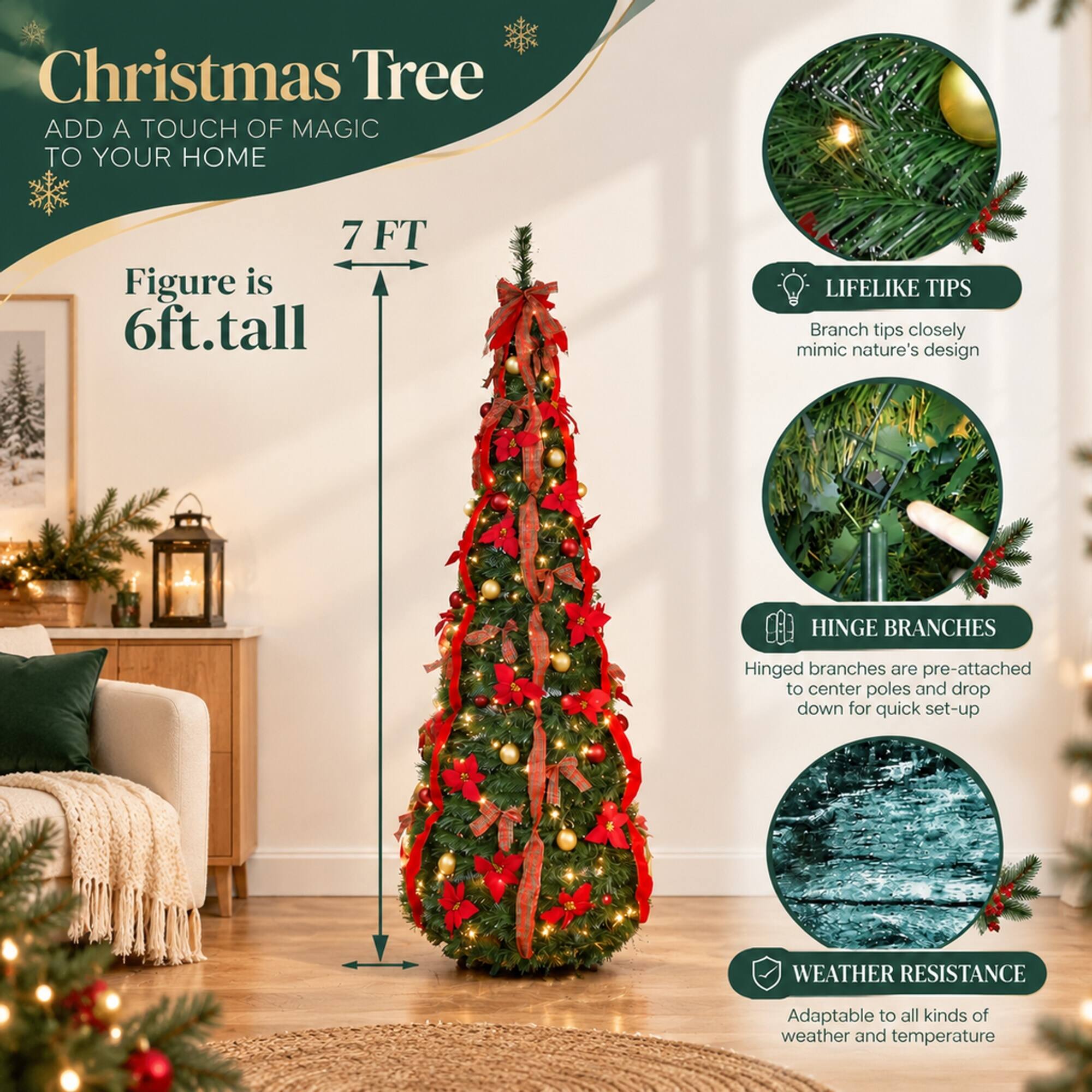 Christmas Tree  
ADD A TOUCH OF MAGIC TO YOUR HOME  

7 FT  
Figure is 6ft.tall  

LIFELIKE TIPS  
Branch tips closely mimic nature's design  

HINGE BRANCHES  
Hinged branches are pre-attached to center poles and drop down for quick set-up  

WEATHER RESISTANCE  
Adaptable to all kinds of weather and temperature