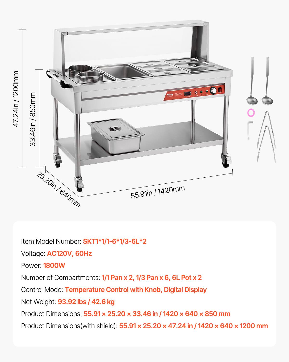 1200mm / 47.24in  
850mm / 33.46in  
25.20in / 640mm  
1420mm / 55.91in  

Item Model Number: SKT1*1/1-6*1/3-6L*2  
Voltage: AC120V, 60Hz  
Power: 1800W  
Number of Compartments: 1/1 Pan x 2, 1/3 Pan x 6, 6L Pot x 2  
Control Mode: Temperature Control with Knob, Digital Display  
Net Weight: 93.92 lbs / 42.6 kg  
Product Dimensions: 55.91 x 25.20 x 33.46 in / 1420 x 640 x 850 mm  
Product Dimensions (with shield): 55.91 x 25.20 x 47.24 in / 1420 x 640 x 1200 mm