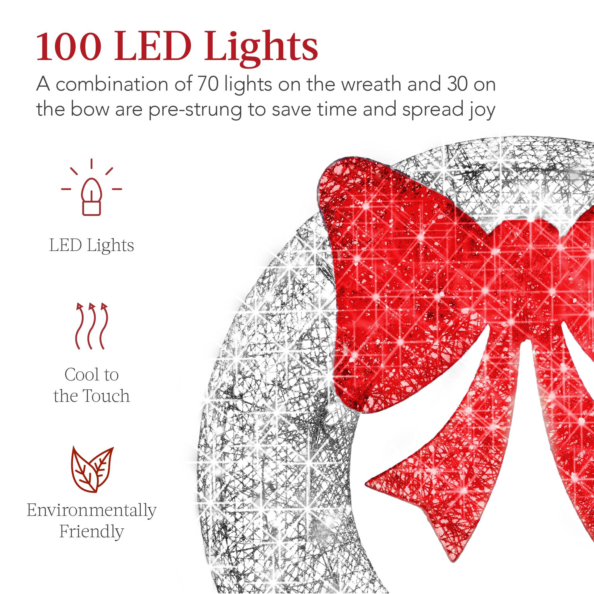 100 LED Lights  
A combination of 70 lights on the wreath and 30 on the bow are pre-strung to save time and spread joy  

LED Lights  
Cool to the Touch  
Environmentally Friendly