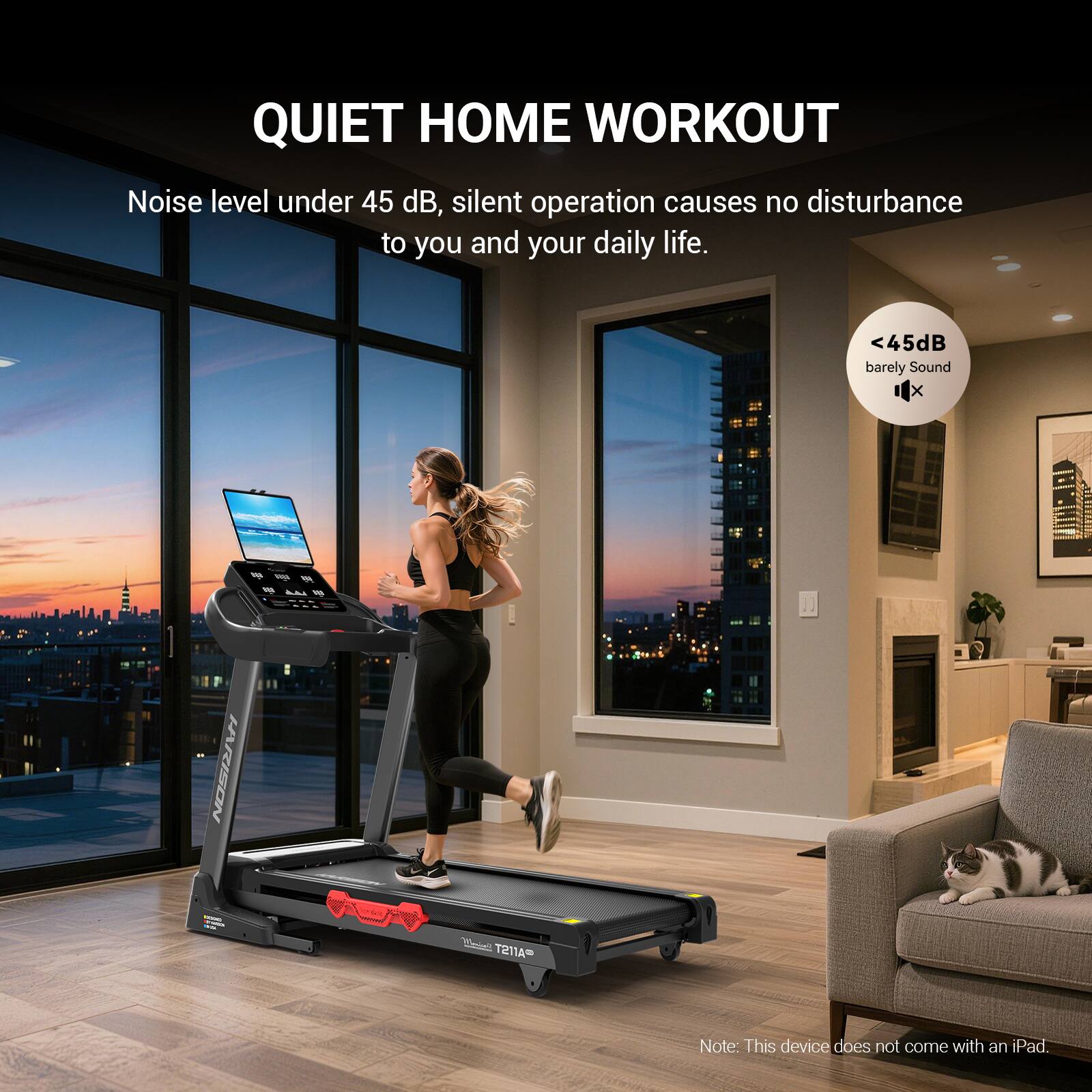 QUIET HOME WORKOUT  
Noise level under 45 dB, silent operation causes no disturbance to you and your daily life.  
<45dB barely Sound  
Note: This device does not come with an iPad.