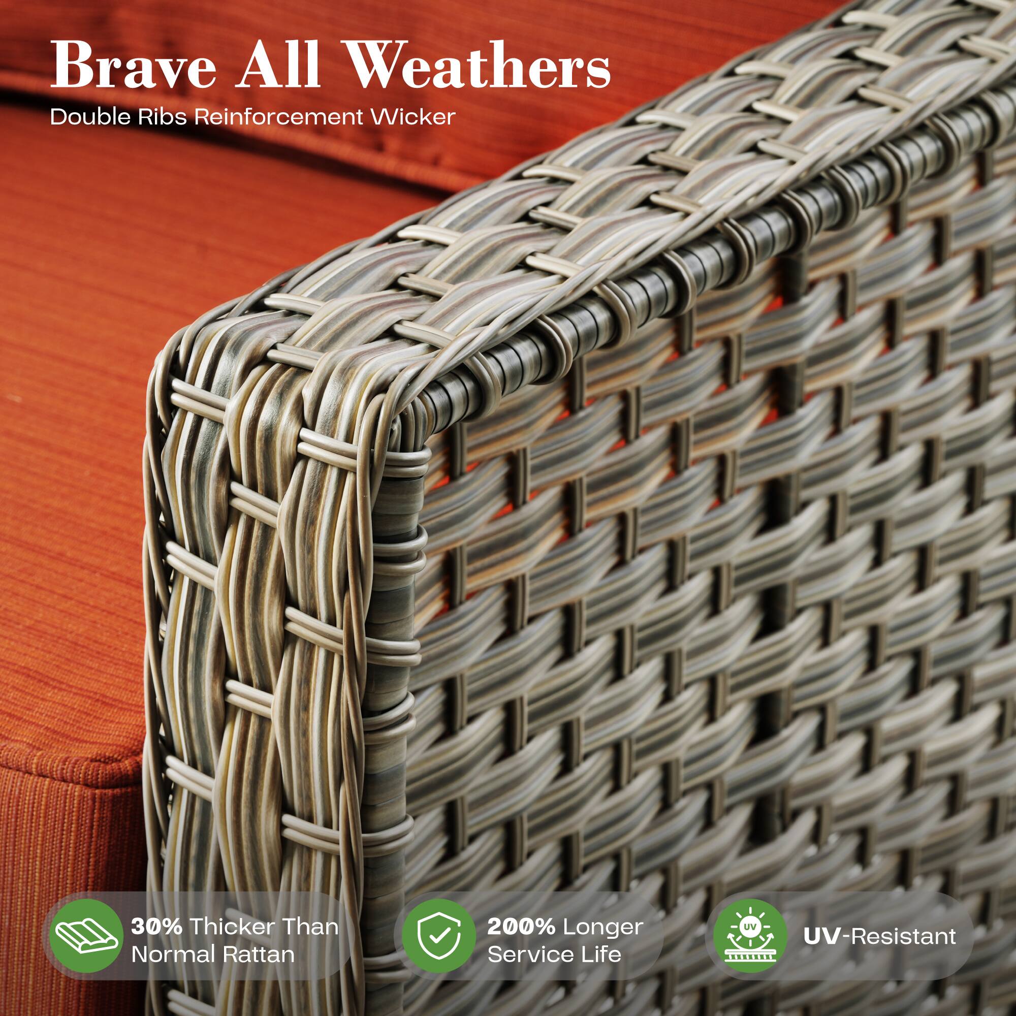 Brave All Weathers  
Double Ribs Reinforcement Wicker  

30% Thicker Than Normal Rattan  
200% Longer Service Life  
UV-Resistant