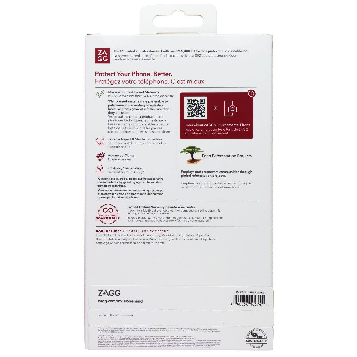 The trusted industry standard with 255,000,000 screen protectors sold worldwide.  
The #1 trusted industry standard with over 255,000,000 screen protectors sold worldwide.  
Protect Your Phone. Better.  
Protégez votre téléphone. C'est mieux.  
Made with Plant-based Materials  
Fabriqué avec des matériaux à base de plante  
Plant-based materials are preferable to petroleum-based materials because plants grow at a faster rate than they are used.  
Les matériaux à base de plante sont préférables aux matériaux à base de pétrole, car les plantes poussent plus vite qu'elles ne sont utilisées.  
Extreme Impact & Shatter Protection  
Protection anti-choc et contre les éclats exceptionnelle  
Advanced Clarity  
Clarté avancée  
EZ Apply* Installation  
Installation  
*Contains microbial treatment to protect against degradation from microorganisms  
Contient un traitement microbactérien pour protéger contre la dégradation par les microorganismes  
Eden Reforestation Projects  
Employs and empowers communities through global reforestation projects.  
Emploie et renforce les communaut