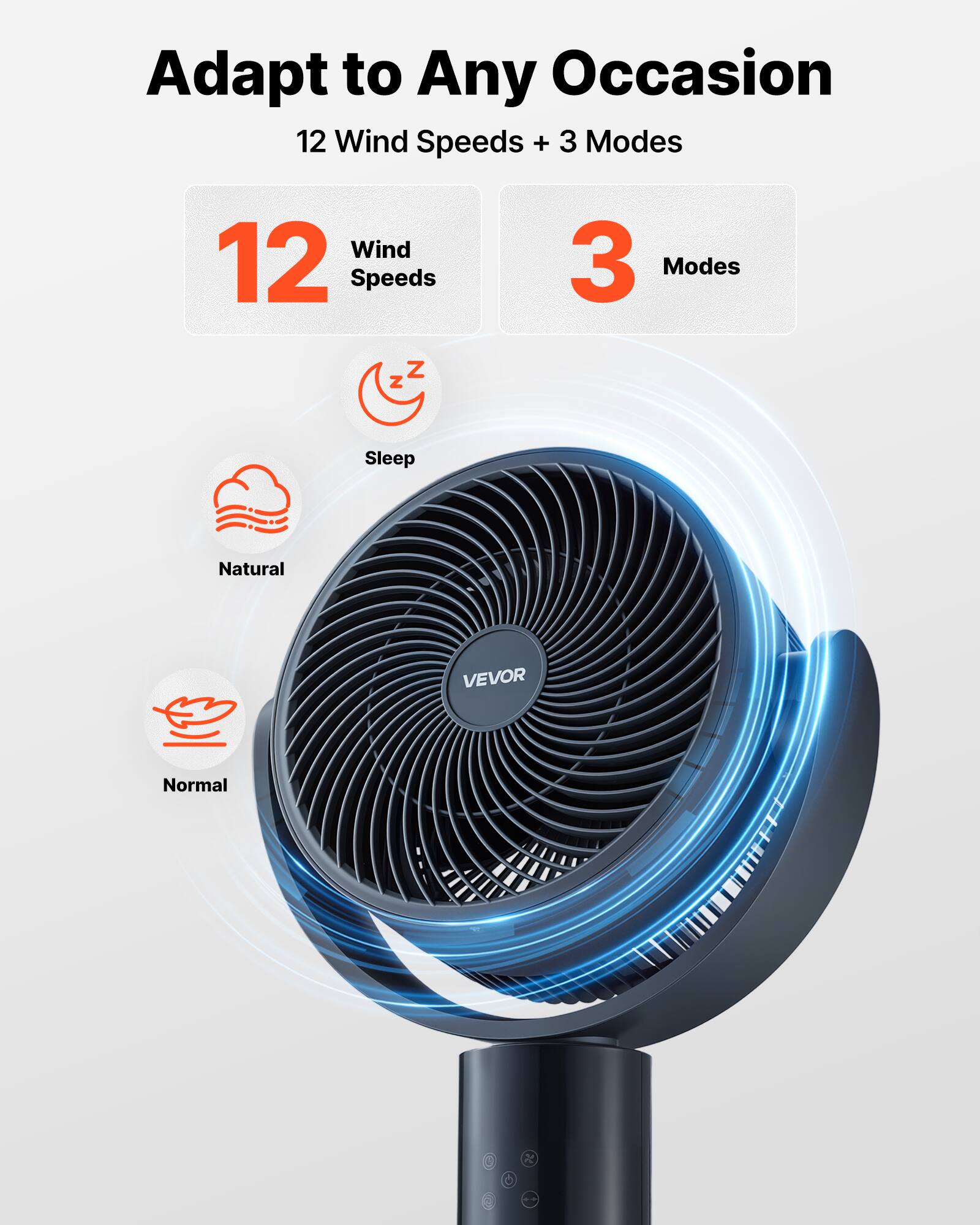 Adapt to Any Occasion  
12 Wind Speeds + 3 Modes  

12 Wind Speeds  
3 Modes  

Sleep  
Natural  
Normal
