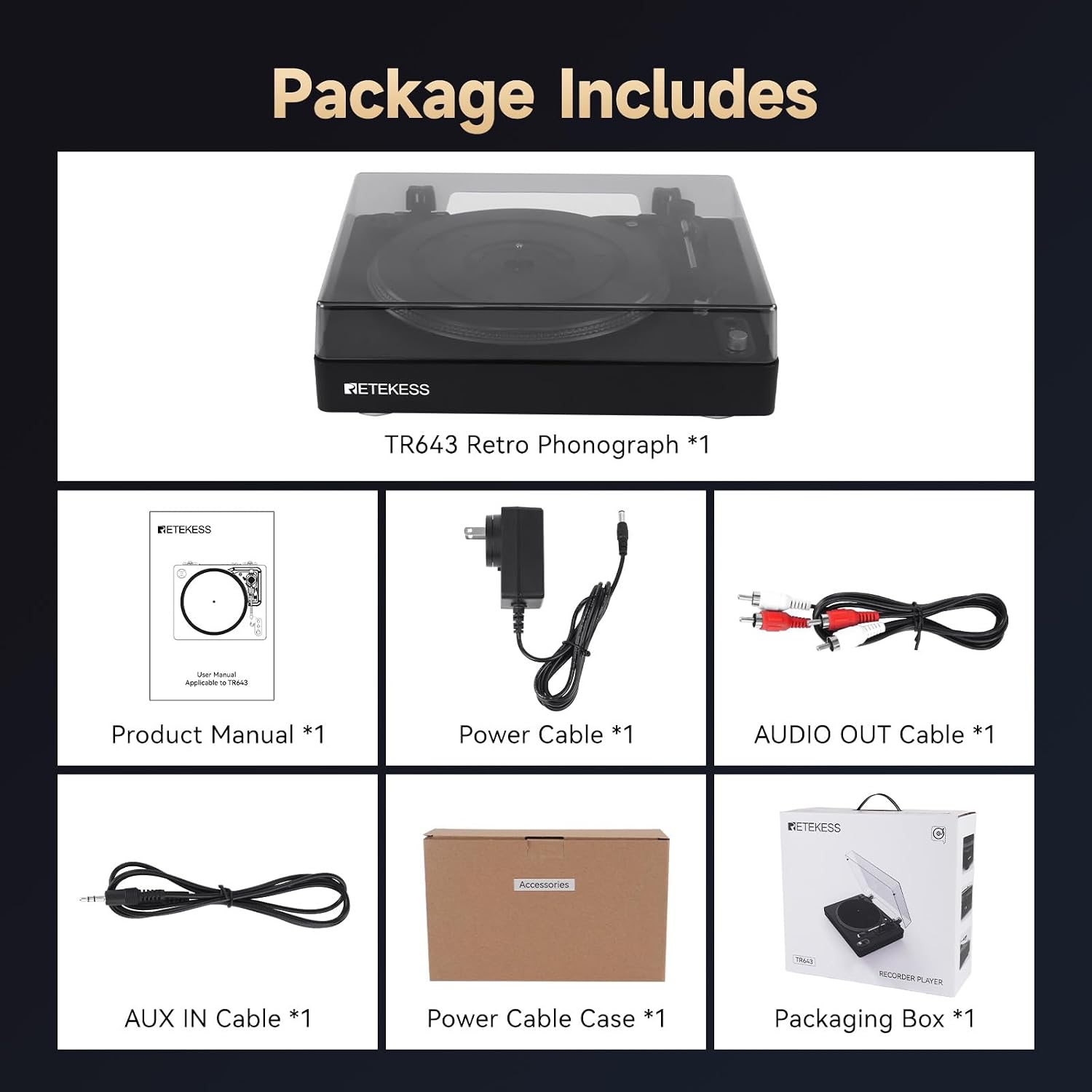 Package Includes

- RETEKESS TR643 Retro Phonograph *1
- RETEKESS Union Manual Applicable to TR643 *1
- Product Manual *1
- Power Cable *1
- AUDIO OUT Cable *1
- RETEKESS Accessories
  - RECORDER
  - AUX IN Cable *1
  - Power Cable Case *1
  - Packaging Box *1