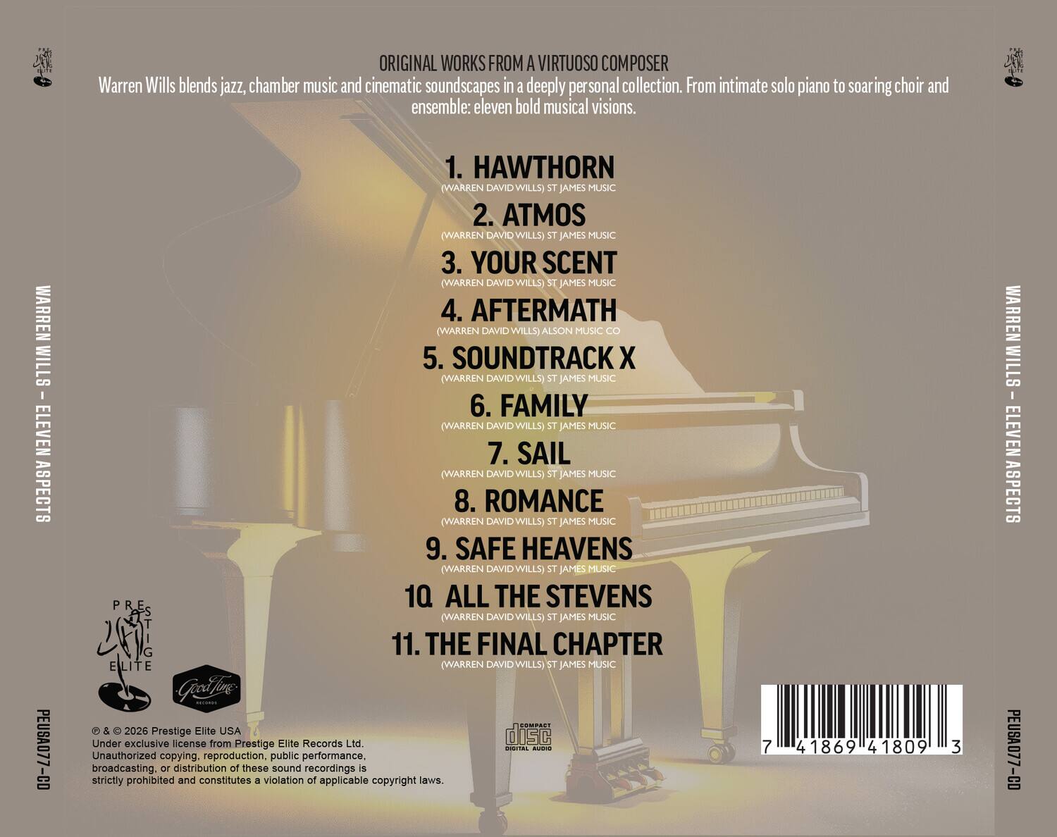 ORIGINAL WORKS FROM A VIRTUOSO COMPOSER

Warren Wills blends jazz, chamber music and cinematic soundscapes in a deeply personal collection. From intimate solo piano to soaring choir and ensemble: eleven bold musical visions.

WARREN WILLS - ELEVEN ASPECTS
PEUSA077-CD

1. HAWTHORN (WARREN DAVID WILLS) ST JAMES MUSIC
2. ATMOS (WARREN DAVID WILLS) ST JAMES MUSIC
3. YOUR SCENT (WARREN DAVID WILLS) ST JAMES MUSIC
4. AFTERMATH (WARREN DAVID WILLS) ALSON MUSIC CO
5. SOUNDTRACK X (WARREN DAVID WILLS) ST JAMES MUSIC
6. FAMILY (WARREN DAVID WILLS) ST JAMES MUSIC
7. SAIL (WARREN DAVID WILLS) ST JAMES MUSIC
8. ROMANCE (WARREN DAVID WILLS) ST JAMES MUSIC
9. SAFE HEAVENS (WARREN DAVID WILLS) ST JAMES MUSIC
10. ALL THE STEVENS (WARREN DAVID WILLS) ST JAMES MUSIC
11. THE FINAL CHAPTER (
