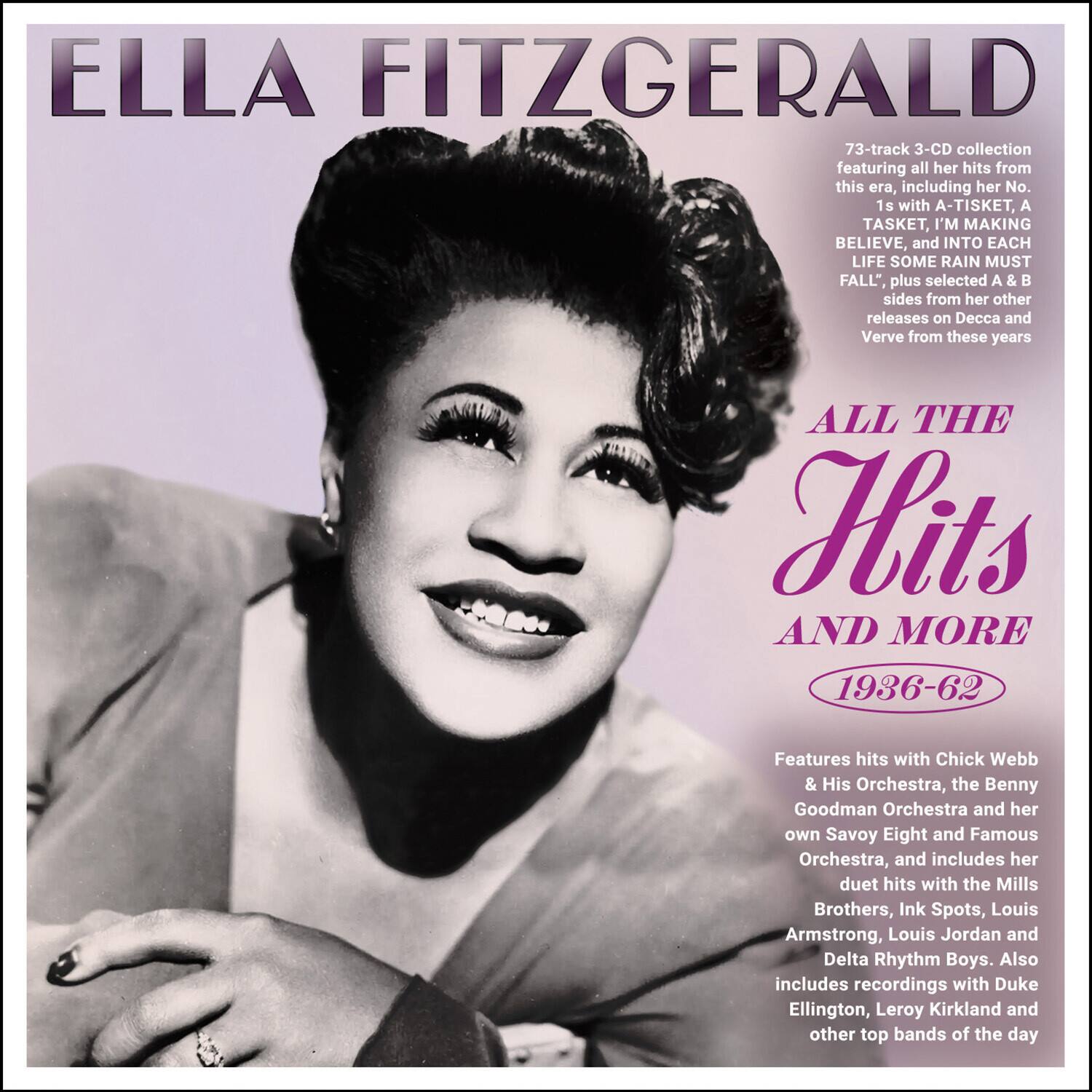 **ELLA FITZGERALD**

**ALL THE Hits AND MORE 1936-62**

73-track 3-CD collection featuring all her hits from this era, including her No. 1s with "A-TISKET, A TASKET," "I'M MAKING BELIEVE," and "INTO EACH LIFE SOME RAIN MUST FALL," plus selected A & B sides from her other releases on Decca and Verve from these years.

Features hits with Chick Webb & His Orchestra, the Benny Goodman Orchestra and her own Savoy Eight and Famous Orchestra, and includes her duet hits with the Mills Brothers, Ink Spots, Louis Armstrong, Louis Jordan and Delta Rhythm Boys. Also includes recordings with Duke Ellington, Leroy Kirkland and other top bands of the day.