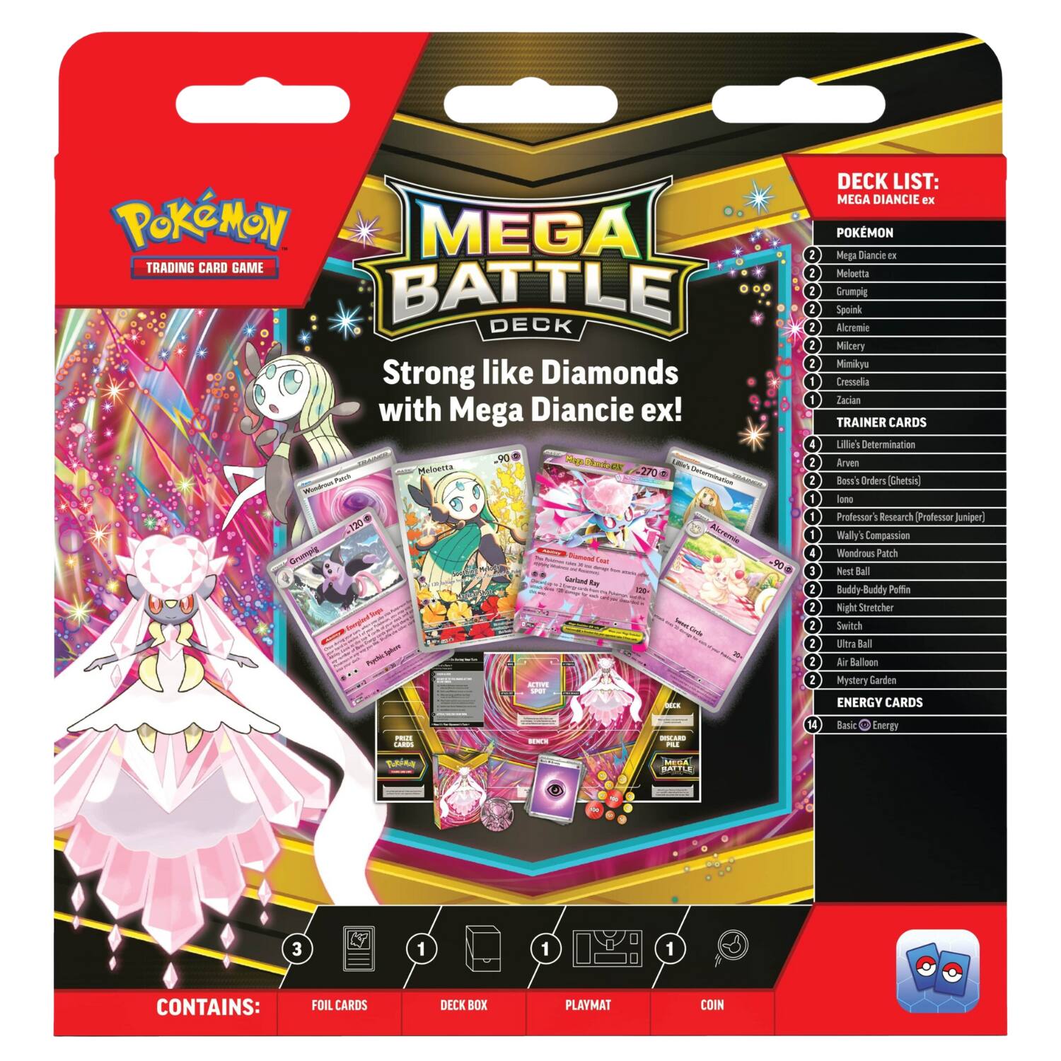 **Pokémon Trading Card Game: Mega Battle Deck**

**Strong like Diamonds with Mega Diancie ex!**

**Deck List:**

**Pokémon:**
- Mega Diancie ex
- Meloetta
- Grumpig
- Spoink
- Alcremie
- Milcery
- Mimikyu
- Cresselia
- Zacian

**Trainer Cards:**
- Lillie's Determination
- Arven's Boss Orders [Ghetsis]
- Lone Professor's Research (Professor Juniper)
- Wally's Compassion
- Wondrous Patch
- Nest Ball
- Buddy Ball
- Poffin
- Night Stretcher
- Switch
- Ultra Ball
- Air Balloon
- Mystery Garden

**Energy Cards:**
- 14 Basic Energy

**Contains:**
- Foil Cards
- Deck Box
- Playmat
- Coin

**Mega Diancie ex**
- 270 HP

**Meloetta**
- 90 HP

**Grumpig**
- 120 HP

**Spoink**
- 120 HP

**Alcremie**
- 120 HP

**Milcery