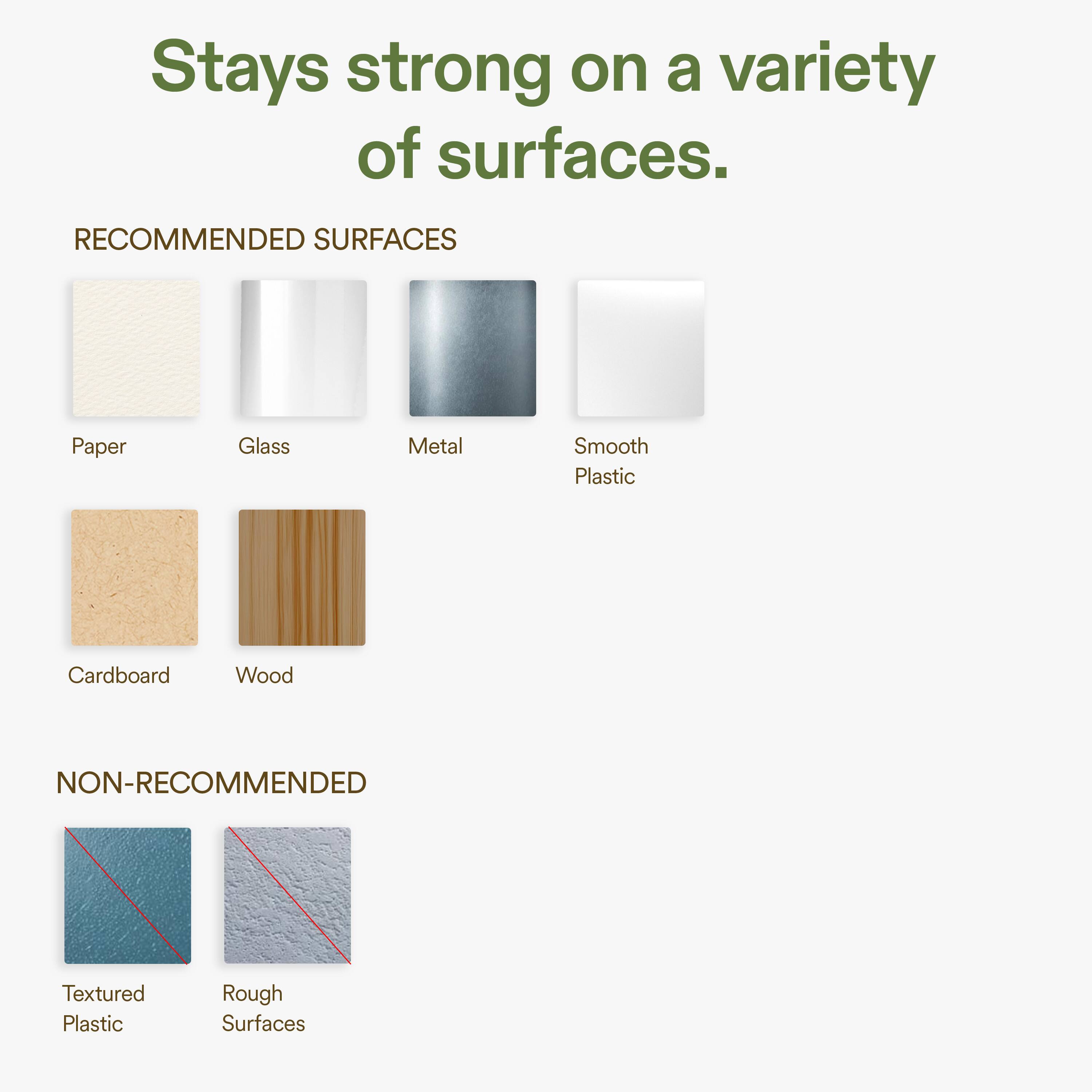 Stays strong on a variety of surfaces.

RECOMMENDED SURFACES
- Paper
- Glass
- Metal
- Smooth Plastic
- Cardboard
- Wood

NON-RECOMMENDED
- Textured Plastic
- Rough Surfaces