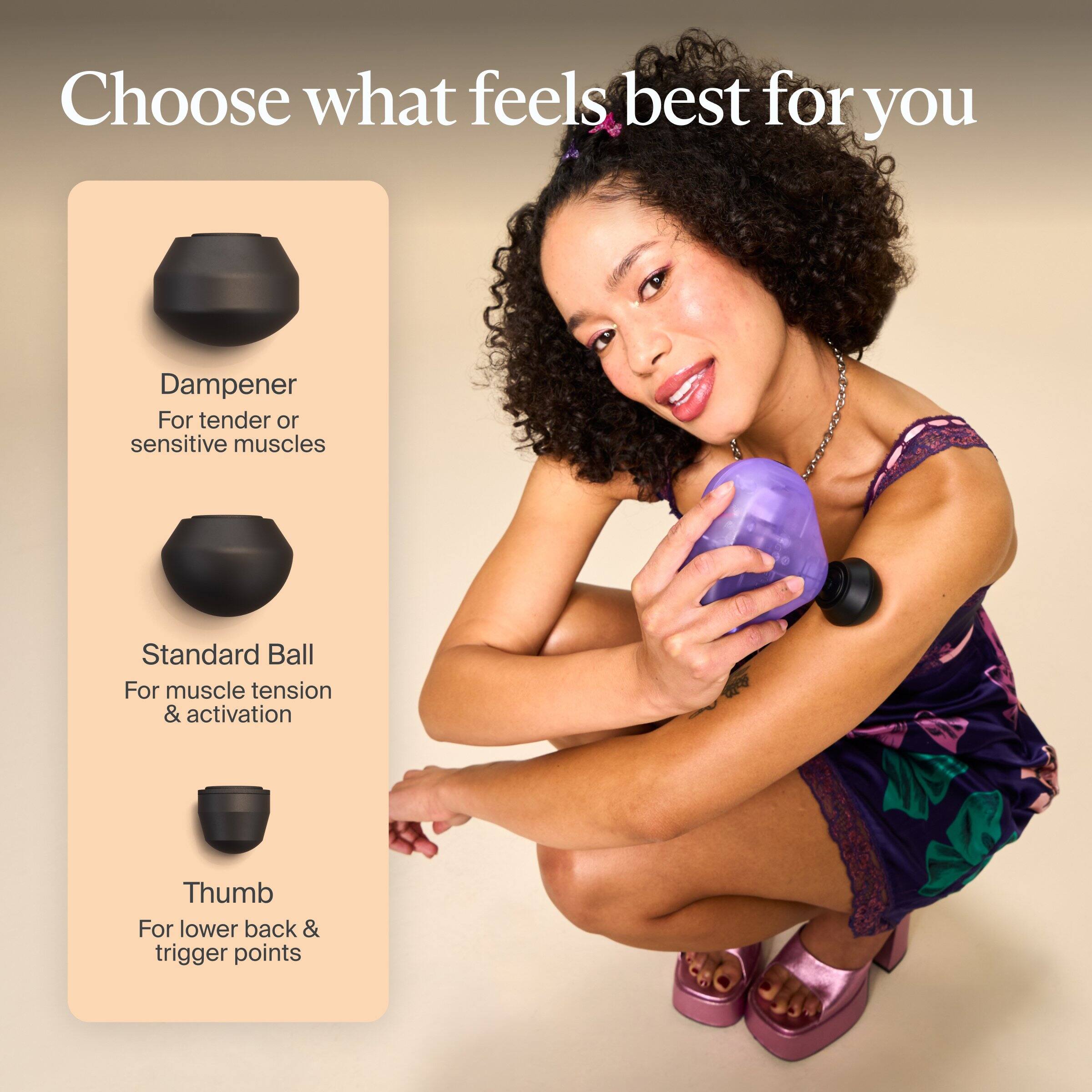 Choose what feels best for you

Dampener  
For tender or sensitive muscles

Standard Ball  
For muscle tension & activation

Thumb  
For lower back & trigger points