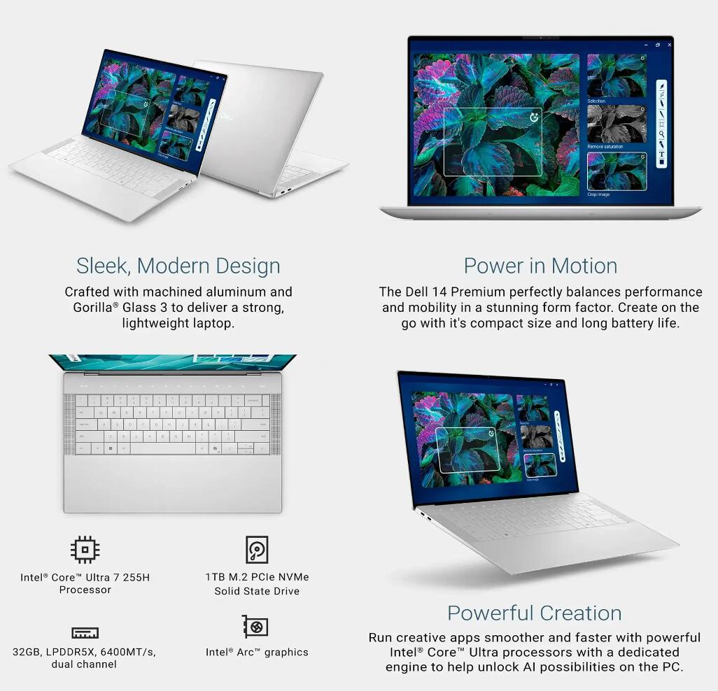 - Sleek, Modern Design  
  Crafted with machined aluminum and Gorilla® Glass 3 to deliver a strong, lightweight laptop.

- Power in Motion  
  The Dell 14 Premium perfectly balances performance and mobility in a stunning form factor. Create on the go with its compact size and long battery life.

- Intel® Core™ Ultra 7 255H Processor  
  32GB, LPDDR5X, 6400MT/s, dual channel  
  1TB M.2 PCIe NVMe Solid State Drive  
  Intel® Arc™ graphics

- Powerful Creation  
  Run creative apps smoother and faster with powerful Intel® Core™ Ultra processors with a dedicated engine to help unlock AI possibilities on the PC.