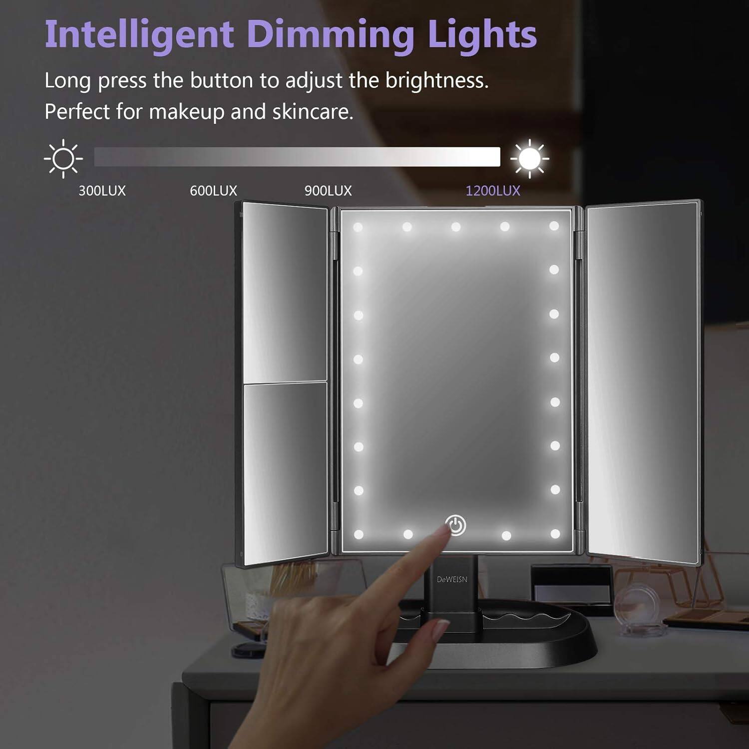 Intelligent Dimming Lights

Long press the button to adjust the brightness.
Perfect for makeup and skincare.

300LUX 600LUX 900LUX 1200LUX