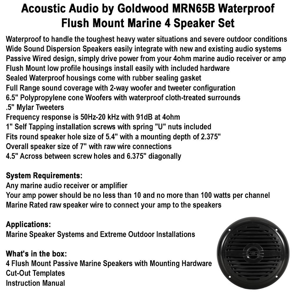 **Acoustic Audio by Goldwood MRN65B Waterproof Flush Mount Marine 4 Speaker Set**

- Waterproof to handle the toughest heavy water situations and severe outdoor conditions
- Wide Sound Dispersion Speakers easily integrate with new and existing audio systems
- Passive Wired design, simply drive power from your 4ohm marine audio receiver or amp
- Flush Mount low profile housings install easily with included hardware
- Sealed Waterproof housings come with rubber sealing gasket
- Full Range sound coverage with 2-way woofer and tweeter configuration
- 6.5" Polypropylene cone Woofers with waterproof cloth-treated surrounds
- .5" Mylar Tweeters
- Frequency response is 50Hz-20 kHz with 91dB at 4ohm
- 1" Self Tapping installation screws with spring "U" nuts included
- Fits round speaker hole size of 5.4" with a mounting depth of 2.375"
- Overall speaker size of 7" with raw wire connections
- 4.5" Across between screw holes and 6.375" diagonally

**System Requirements:**
- Any marine audio receiver or amplifier
- Your amp power should