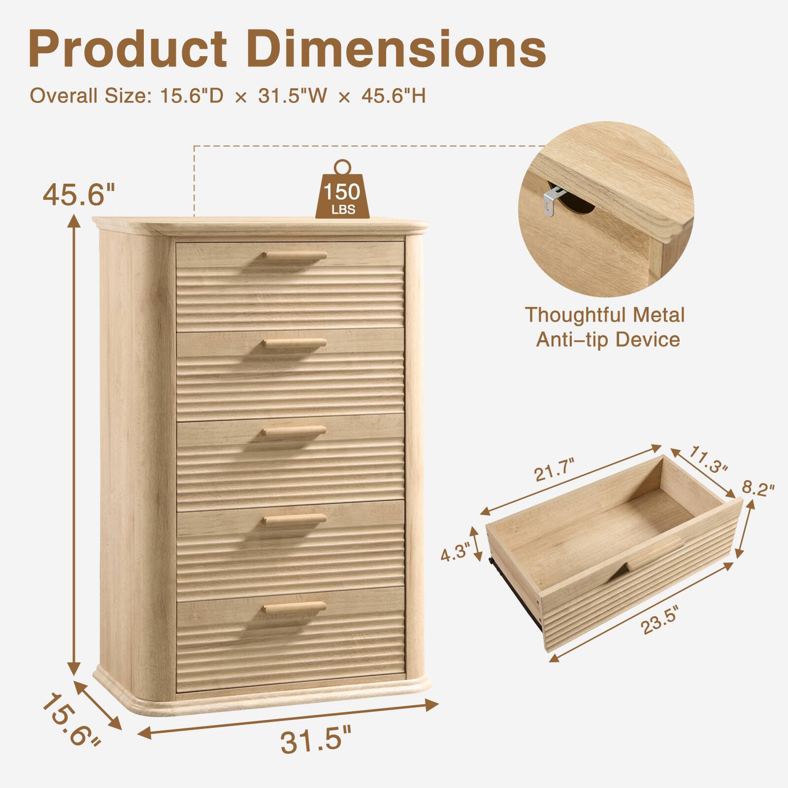 Product Dimensions  
Overall Size: 15.6"D x 31.5"W x 45.6"H  
45.6"  
150 LBS  
Thoughtful Metal Anti-tip Device  
21.7"  
11.3"  
8.2"  
4.3"  
15.6"  
31.5"  
23.5"