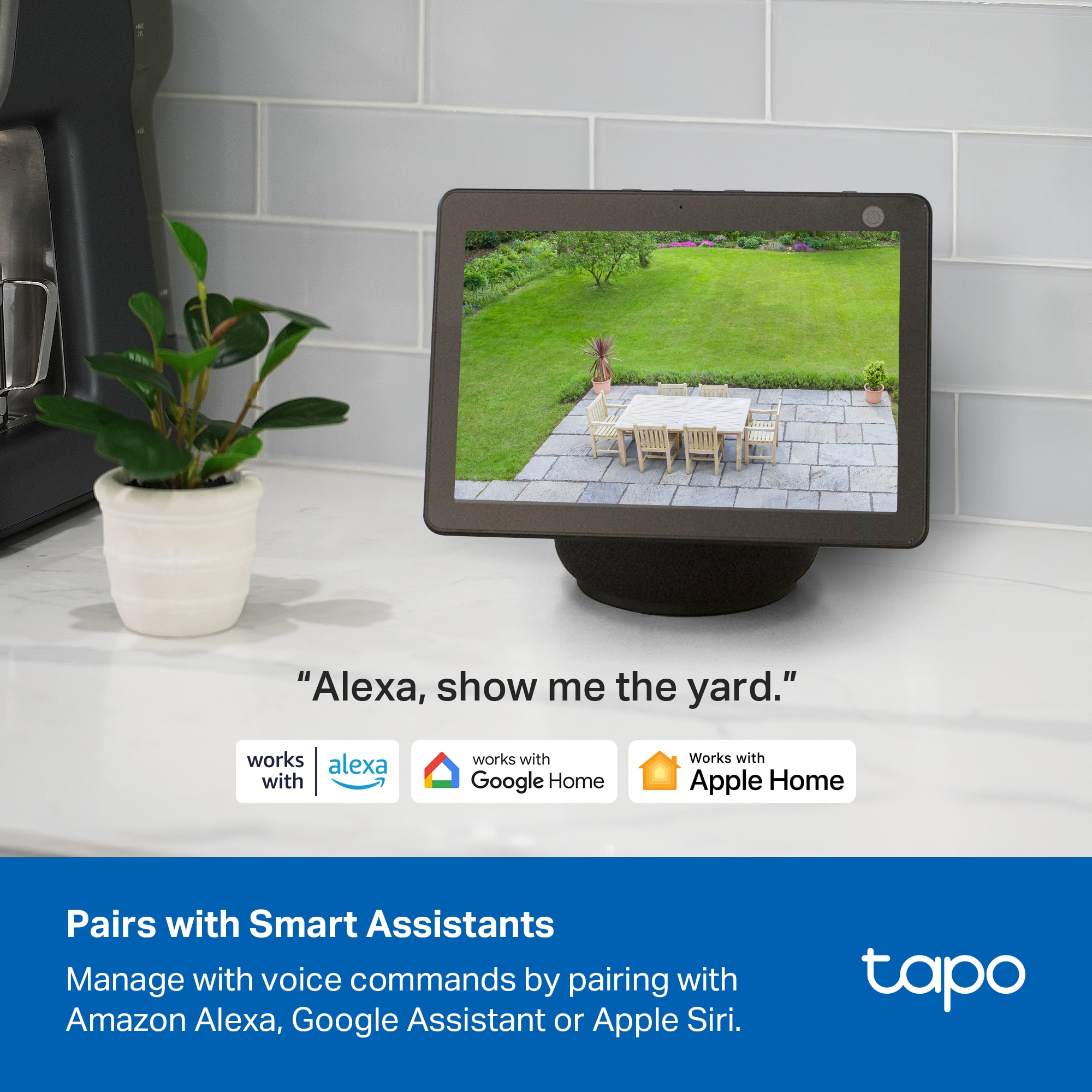 "Alexa, show me the yard."
Pairs with Smart Assistants
Manage with voice commands by pairing with Amazon Alexa, Google Assistant or Apple Siri.