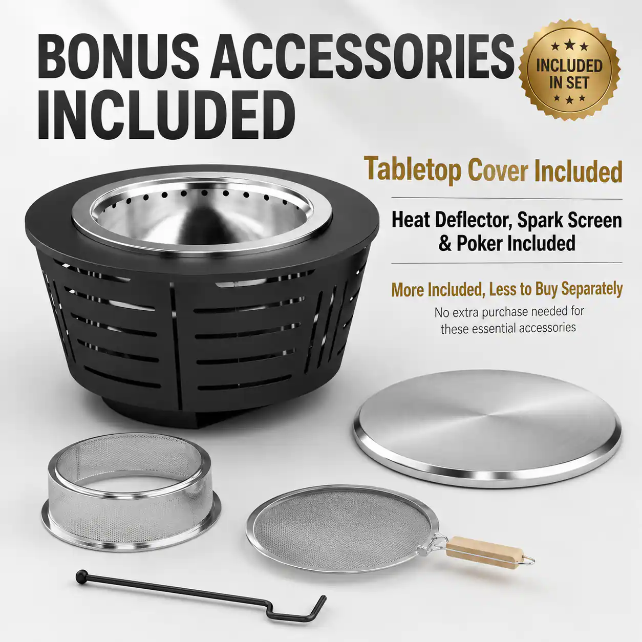 BONUS ACCESSORIES INCLUDED

Tabletop Cover Included

Heat Deflector, Spark Screen & Poker Included

More Included, Less to Buy Separately

No extra purchase needed for these essential accessories