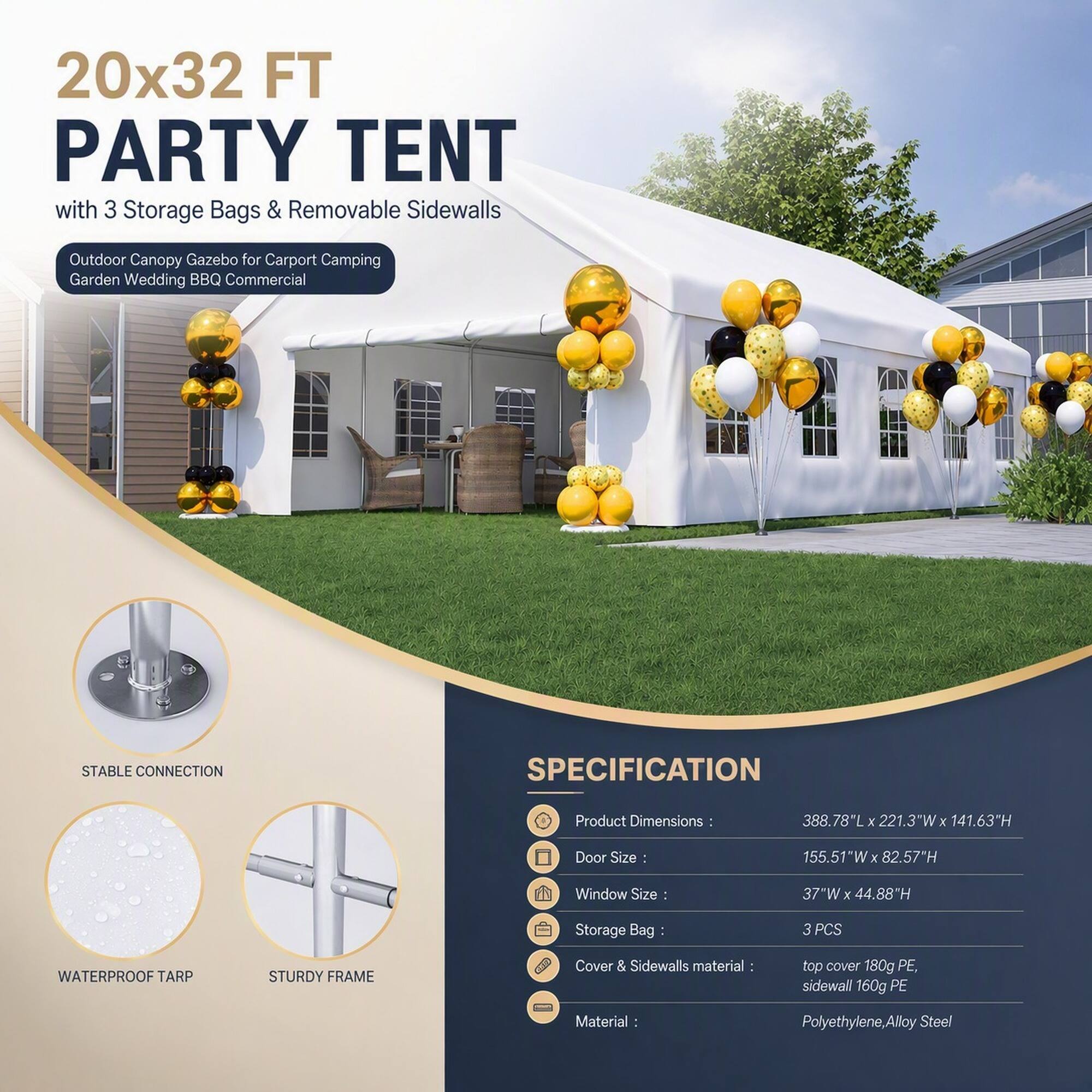 20x32 FT PARTY TENT with 3 Storage Bags & Removable Sidewalls

Outdoor Canopy Gazebo for Carport Camping Garden Wedding BBQ Commercial

STABLE CONNECTION

SPECIFICATION

Product Dimensions: 388.78"L X 221.3"W X 141.63"H

Door Size: 155.51"W X 82.57"H

Window Size: 37"W X 44.88"H

Storage Bag: 3 PCS

WATERPROOF TARP

STURDY FRAME

Cover & Sidewalls material: top cover 180g PE, sidewall 160g PE

Material: Polyethylene, Alloy Steel