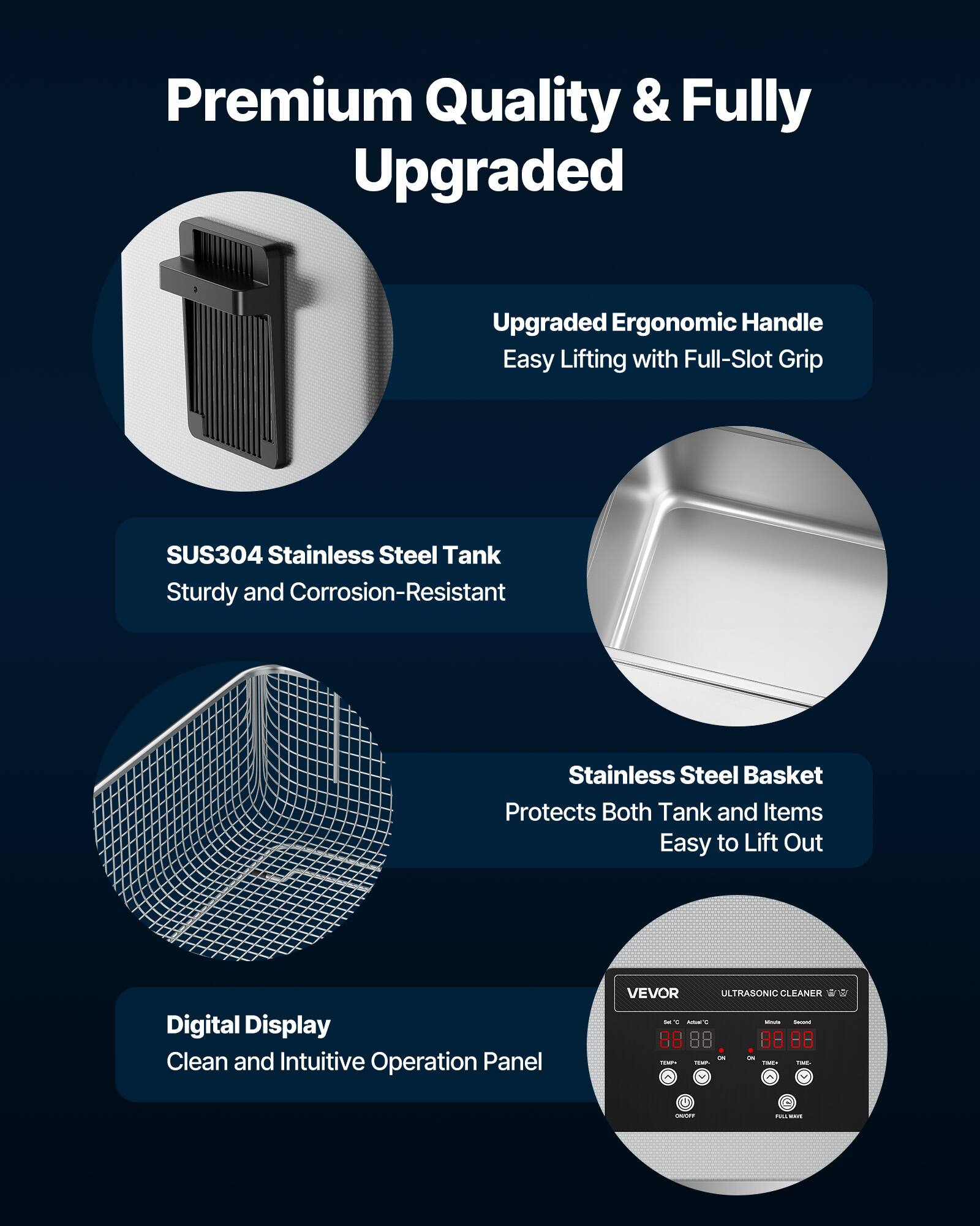 Premium Quality & Fully Upgraded

Upgraded Ergonomic Handle
Easy Lifting with Full-Slot Grip

SUS304 Stainless Steel Tank
Sturdy and Corrosion-Resistant

Stainless Steel Basket
Protects Both Tank and Items
Easy to Lift Out

Digital Display
Clean and Intuitive Operation Panel

VEVOR ULTRASONIC CLEANER