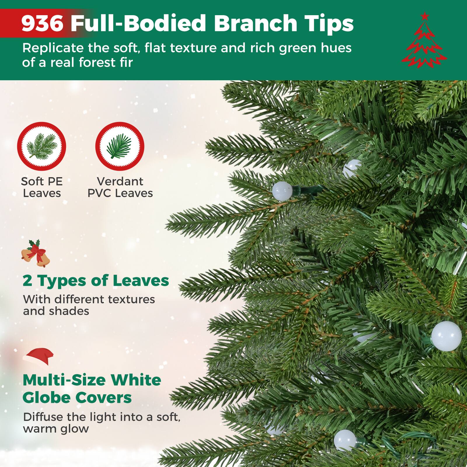 936 Full-Bodied Branch Tips  
Replicate the soft, flat texture and rich green hues of a real forest fir

Soft PE Leaves  
Verdant PVC Leaves

2 Types of Leaves  
With different textures and shades

Multi-Size White Globe Covers  
Diffuse the light into a soft, warm glow