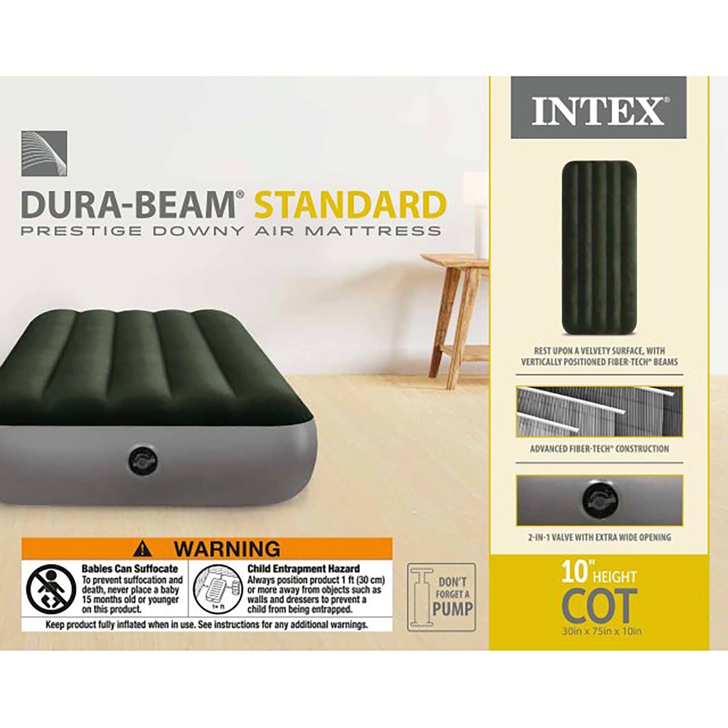 INTEX DURA-BEAM STANDARD PRESTIGE DOWNY AIR MATTRESS

REST UPON A VELVETY SURFACE, WITH VERTICALLY POSITIONED FIBER-TECH BEAMS

ADVANCED FIBER-TECH CONSTRUCTION

WARNING
Babies Can Suffocate
To prevent suffocation and death, never place a baby 15 months old or younger on this product.

Child Entrapment Hazard
Always position product 1 ft (30 cm) or more away from objects such as walls and dressers to prevent a child from being entrapped.

Keep product fully inflated when in use. See instructions for any additional warnings.

DON'T FORGET A PUMP

2-IN-1 VALVE WITH EXTRA WIDE OPENING

10" HEIGHT COT
30in x 75in x 10in