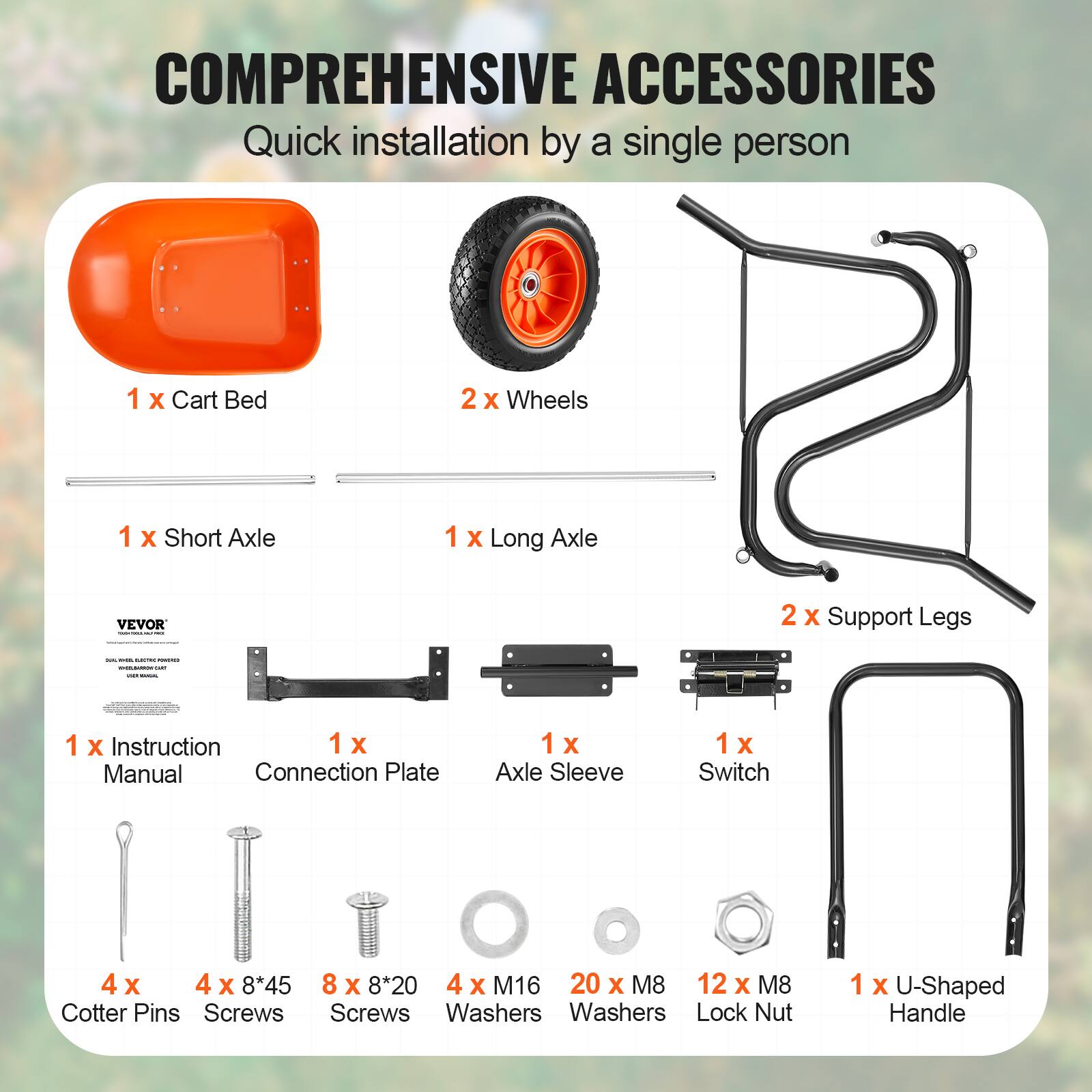 COMPREHENSIVE ACCESSORIES  
Quick installation by a single person  

1 x Cart Bed  
2 x Wheels  
1 x Short Axle  
1 x Long Axle  
1 x Instruction Manual  
1 x Connection Plate  
1 x Axle Sleeve  
1 x Switch  
2 x Support Legs  
1 x U-Shaped Handle  

4 x Cotter Pins  
4 x 8*45 Screws  
8 x 8*20 Screws  
4 x M16 Washers  
20 x M8 Washers  
12 x M8 Lock Nut