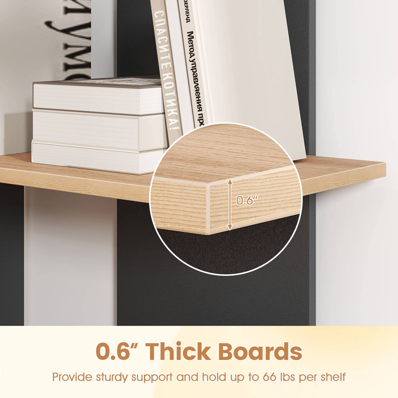 0.6" Thick Boards  
Provide sturdy support and hold up to 66 lbs per shelf