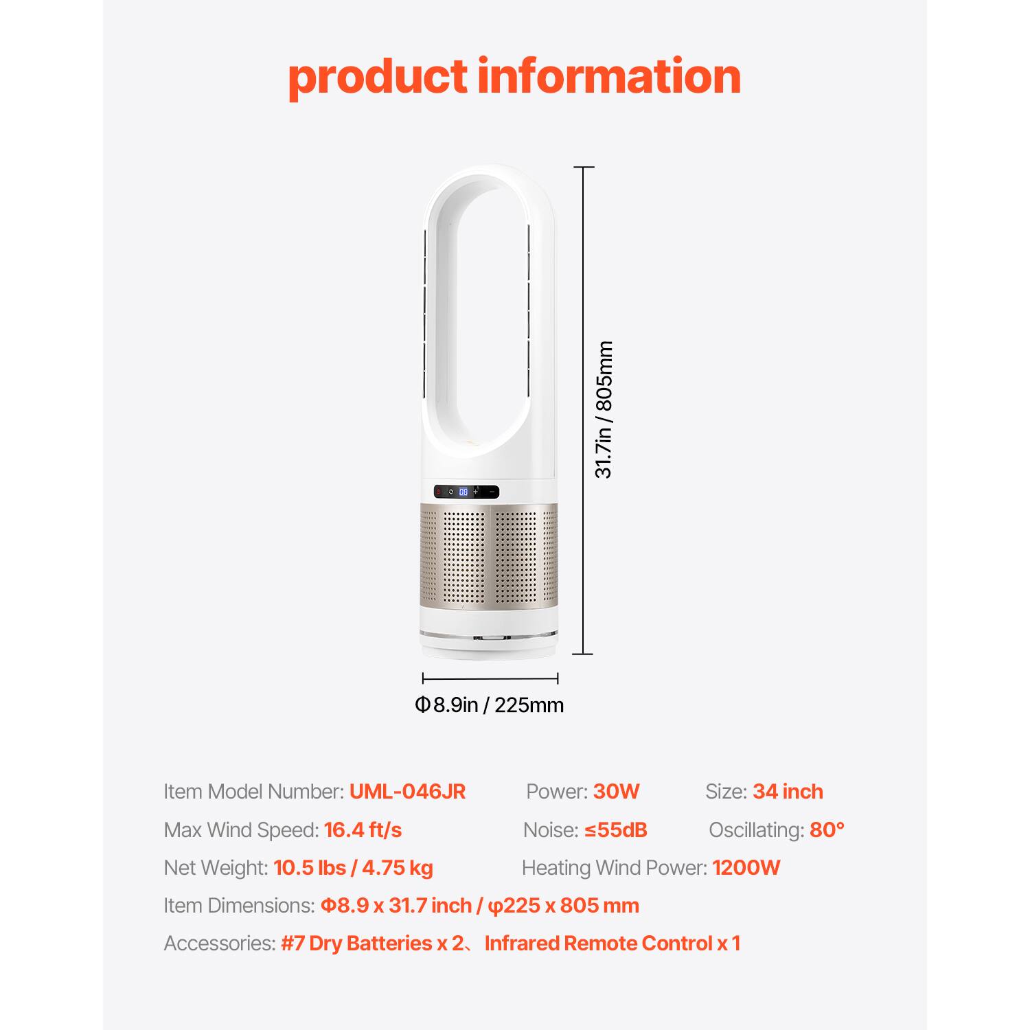 product information

805mm / 31.7in  
8.9in / 225mm

Item Model Number: UML-046JR  
Power: 30W  
Size: 34 inch  
Max Wind Speed: 16.4 ft/s  
Noise: ≤55dB  
Oscillating: 80°  
Net Weight: 10.5 lbs / 4.75 kg  
Heating Wind Power: 1200W  
Item Dimensions: 8.9 x 31.7 inch / 225 x 805 mm  
Accessories: #7 Dry Batteries x 2, Infrared Remote Control x 1