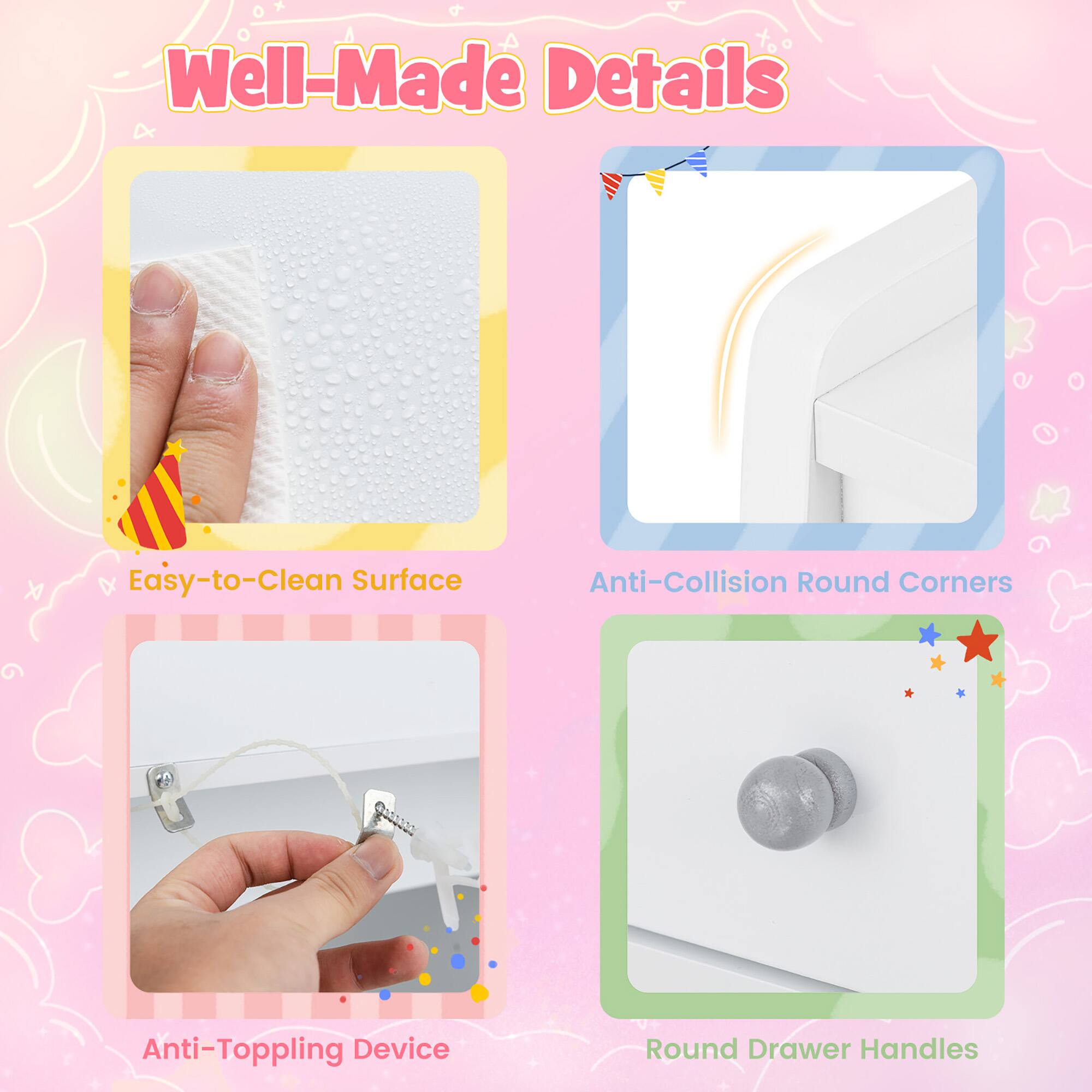 Well-Made Details

- Easy-to-Clean Surface
- Anti-Collision Round Corners
- Anti-Toppling Device
- Round Drawer Handles