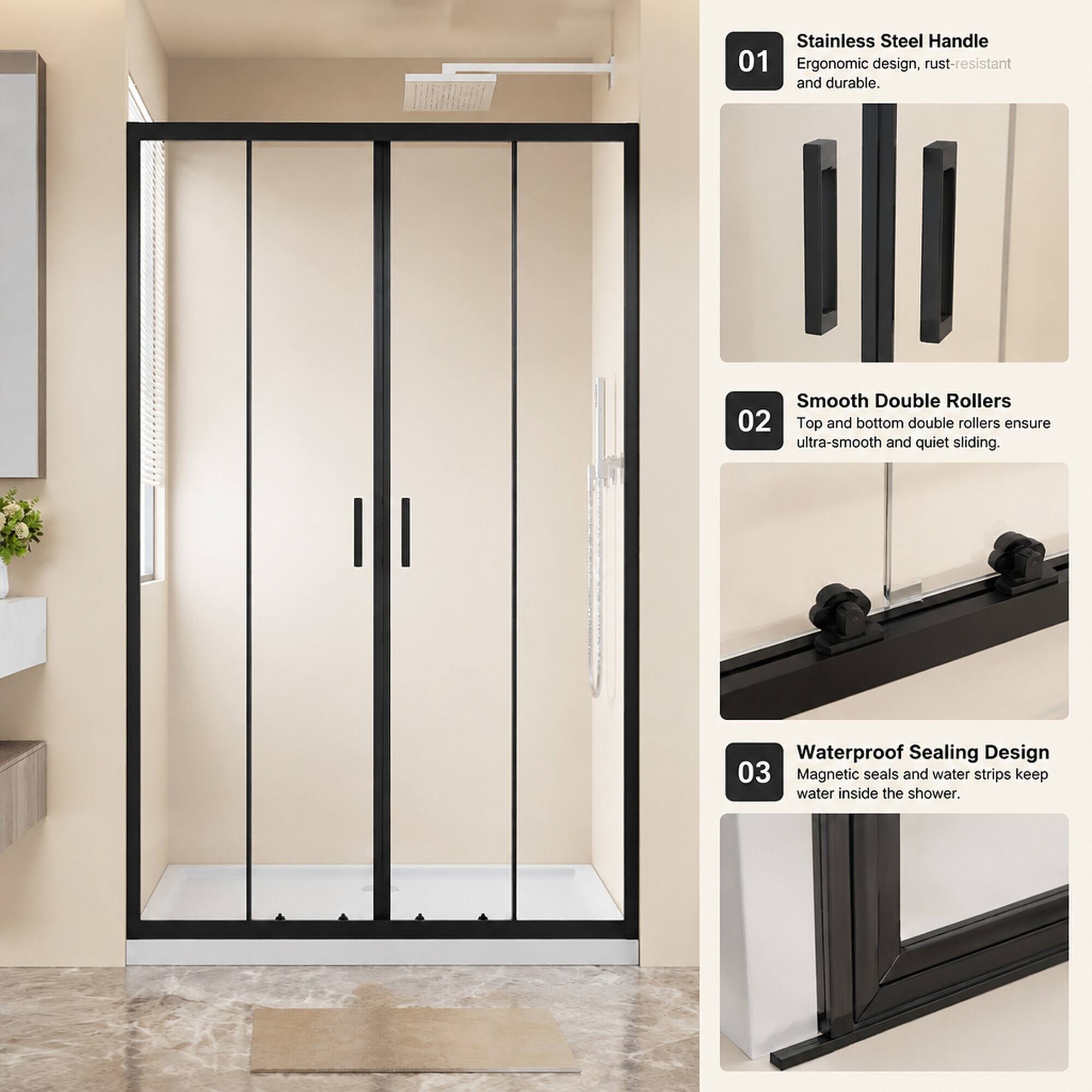Stainless Steel Handle 01 Ergonomic design, rust-resistant and durable.  
Smooth Double Rollers 02 Top and bottom double rollers ensure ultra-smooth and quiet sliding.  
Waterproof Sealing Design 03 Magnetic seals and water strips keep water inside the shower.