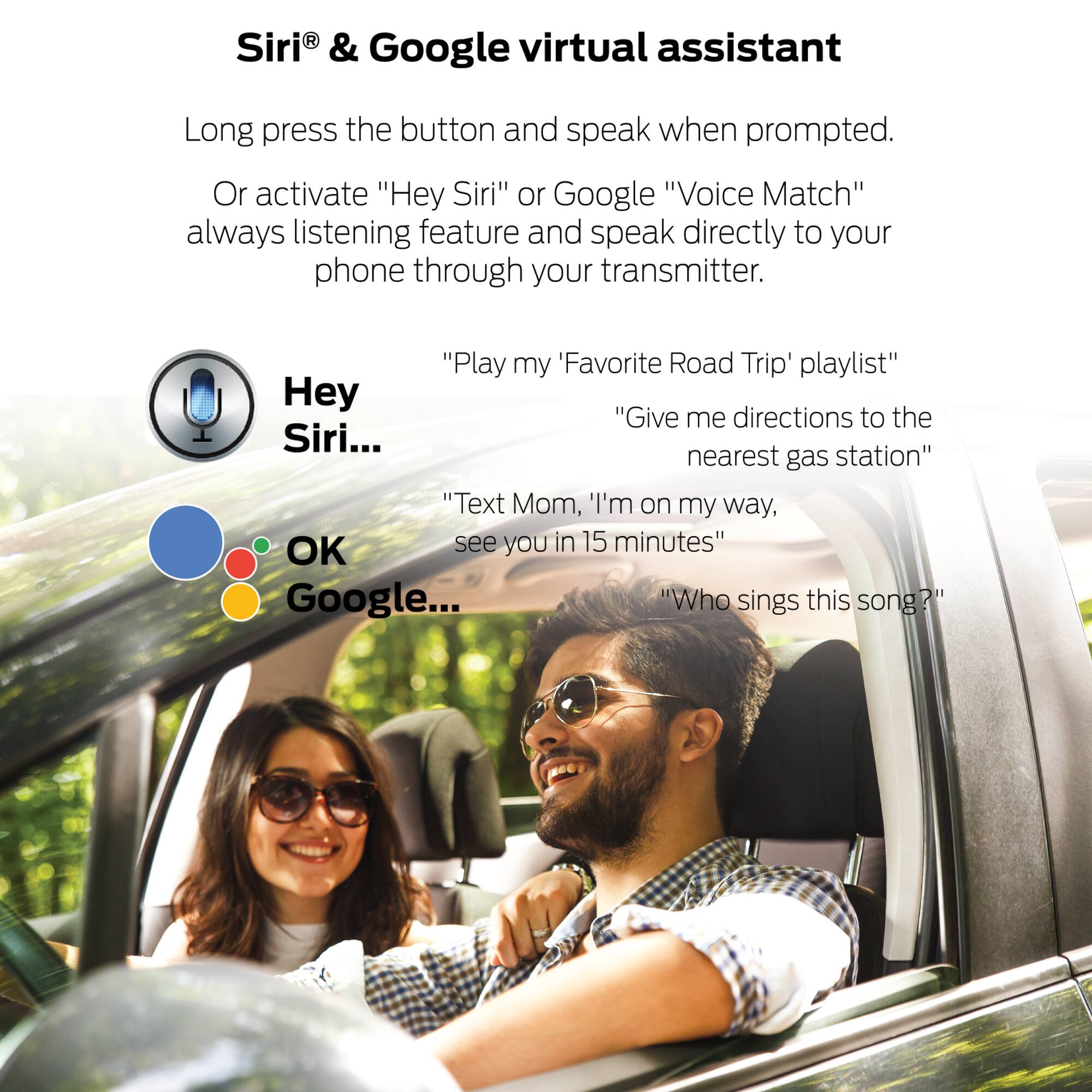 Siri® & Google virtual assistant

Long press the button and speak when prompted. Or activate "Hey Siri" or Google "Voice Match" always listening feature and speak directly to your phone through your transmitter.

"Play my 'Favorite Road Trip' playlist"  
"Give me directions to the nearest gas station"  
"Text Mom, 'I'm on my way, OK see you in 15 minutes"  
"Who sings this song?"