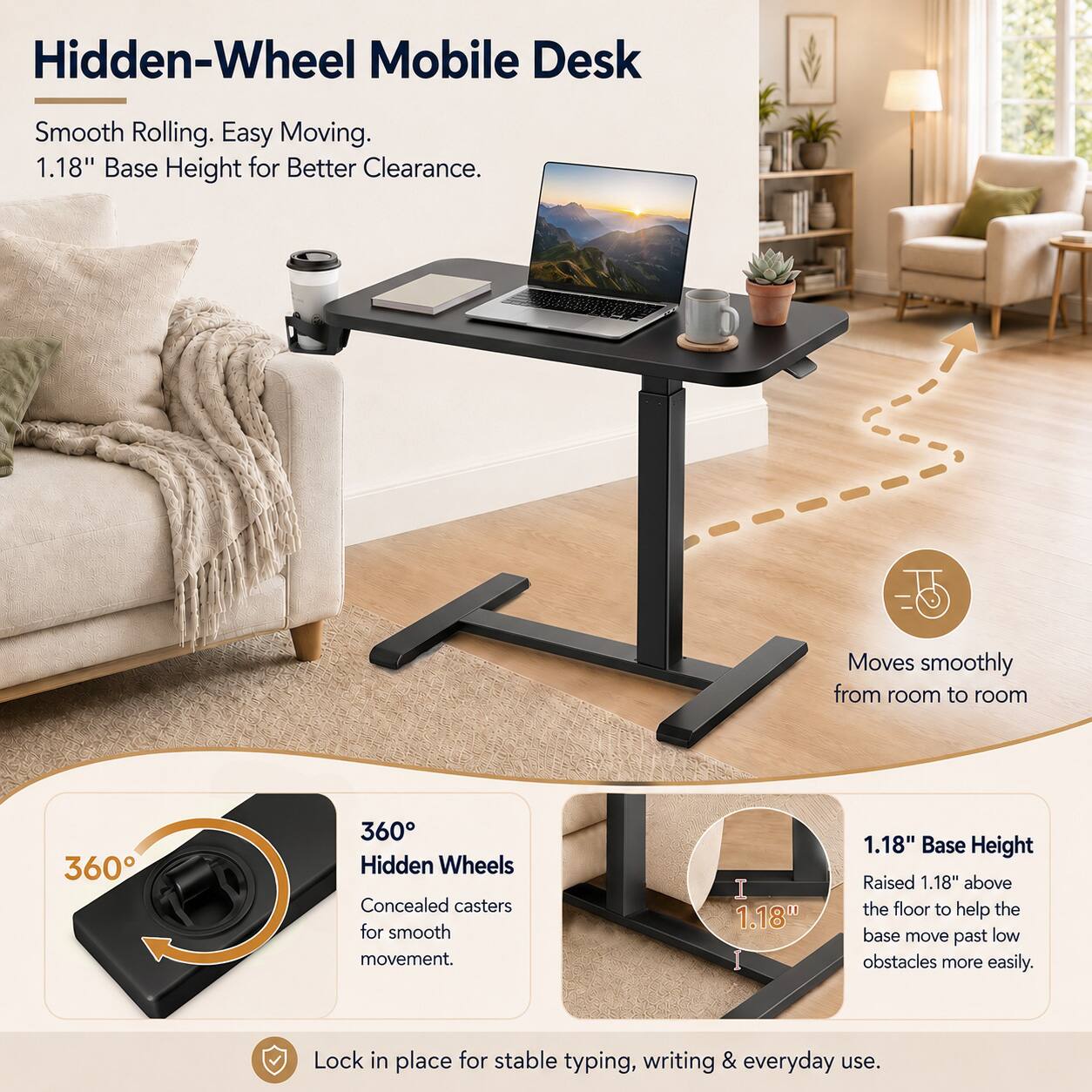 Hidden-Wheel Mobile Desk

Smooth Rolling. Easy Moving. 1.18" Base Height for Better Clearance.

Moves smoothly from room to room

360° Hidden Wheels Concealed casters for smooth movement.

1.18" Base Height Raised 1.18" above the floor to help the base move past low obstacles more easily.

Lock in place for stable typing, writing & everyday use.