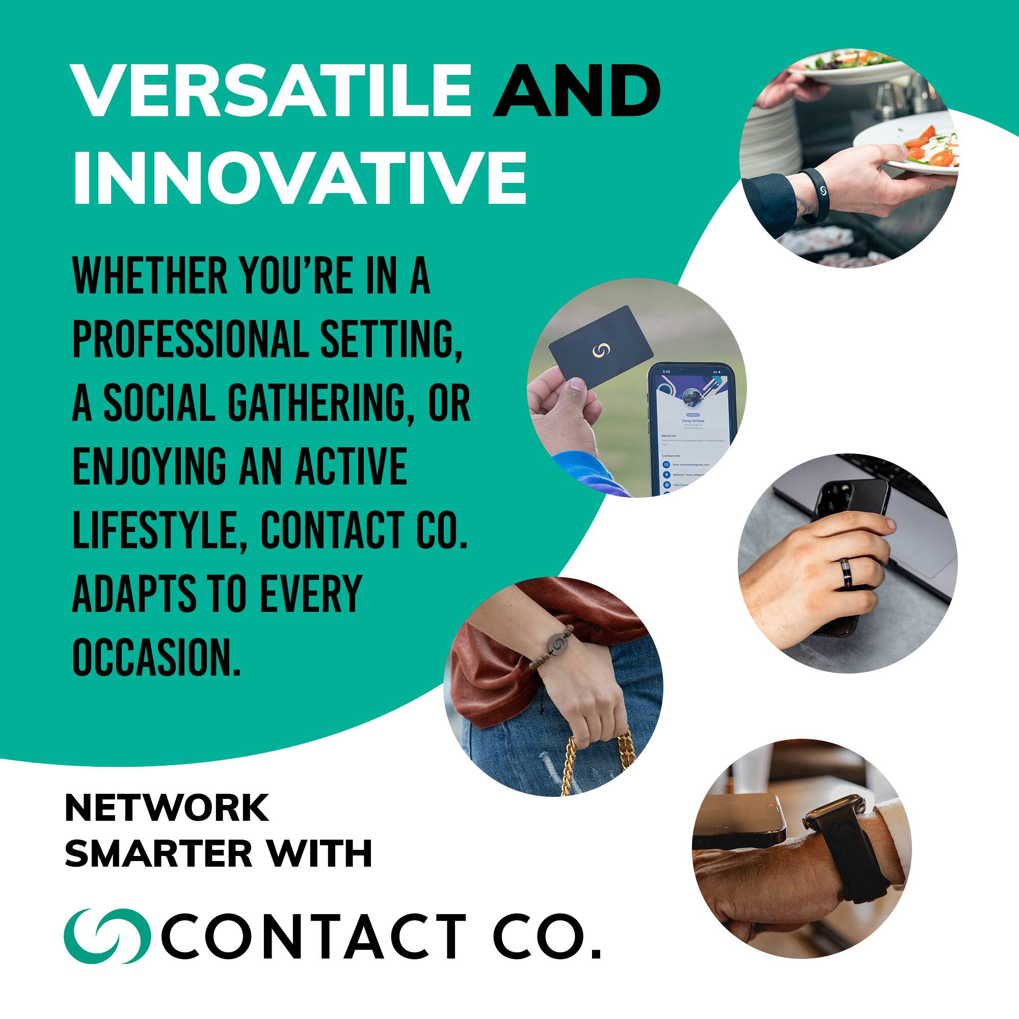 VERSATILE AND INNOVATIVE

WHETHER YOU'RE IN A PROFESSIONAL SETTING, A SOCIAL GATHERING, OR ENJOYING AN ACTIVE LIFESTYLE, CONTACT CO. ADAPTS TO EVERY OCCASION.

NETWORK SMARTER WITH CONTACT CO.
