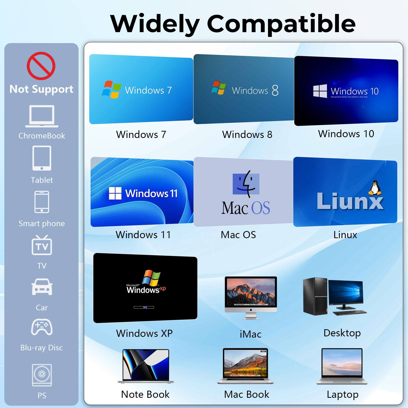 Widely Compatible
Not Support
- ChromeBook
- Tablet
- Smart phone
- TV
- Car
- Blu-ray Disc
- PS
Compatible
- Windows 7
- Windows 8
- Windows 10
- Windows 11
- Windows XP
- Mac OS
- Linux
- iMac
- Desktop
- Note Book
- Mac Book
- Laptop