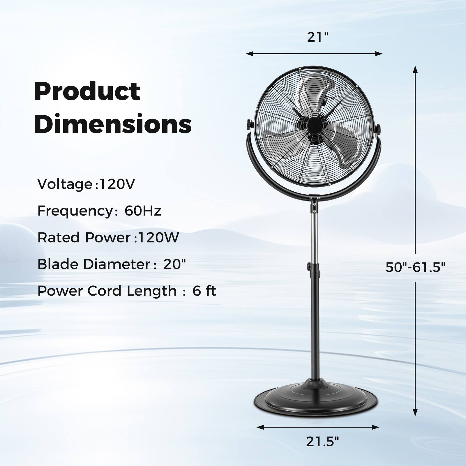 Product Dimensions
Voltage: 120V
Frequency: 60Hz
Rated Power: 120W
Blade Diameter: 20"
Power Cord Length: 6 ft
50"-61.5"
21.5"